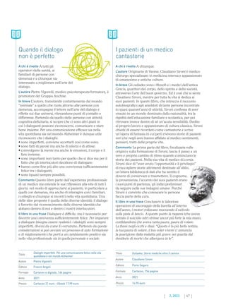 47
2. 2022
Titolo Ouliades. Storie mediche oltre il camice
Autore Claudiano Sironi
Editore Porto Seguro
Formato Cartaceo, 156 pagine
Anno 2021
Prezzo 14,90 euro
Titolo
Dialoghi imperfetti. Per una comunicazione felice nella vita
quotidiana e nel mondo Alzheimer
Autore Pietro Vigorelli
Editore Franco Angeli
Formato Cartaceo e digitale, 164 pagine
Anno 2021
Prezzo Cartaceo 21 euro – Ebook 17,99 euro
Quando il dialogo
non è perfetto
A chi è rivolto A tutti gli
operatori della sanità, ai
familiari di persone con
demenza e a chiunque sia
interessato a migliorare nell’arte del
dialogo.
L’autore Pietro Vigorelli, medico psicoterapeuta formatore, è
promotore del Gruppo Anchise.
In breve L’autore, transitando costantemente dal mondo
“normale” a quello che ruota attorno alle persone con
demenza, accompagna il lettore nell’arte del dialogo e
riflette sui due universi, rilevandone punti di contatto e
differenze. Partendo da quello delle persone con attività
cognitiva deficitaria, si scopre che ci sono altri piani in
cui i dialoganti possono riconoscersi, comunicare e stare
bene insieme. Per una comunicazione efficace sia nella
vita quotidiana sia nel mondo Alzheimer è dunque utile
riconoscere che i dialoghi:
• sono imperfetti, conviene accettarli così come sono;
• sono fatti di parole ma anche di silenzi e di attese;
• 
coinvolgono la mente ma anche le emozioni, il corpo e il
fare insieme;
• 
sono importanti non tanto per quello che si dice ma per il
fatto che gli interlocutori decidono di dialogare;
• 
hanno come fine più alto una convivenza sufficientemente
felice tra i dialoganti;
• sono (quasi) sempre possibili.
Commento Questo libro parte dall’esperienza professionale
di un medico ma estende le sue riflessioni alla vita di tutti i
giorni: nel modo di approcciarsi ai pazienti, in particolare a
quelli con demenza, ma anche di interagire con i familiari,
i colleghi e chiunque si incontri nella vita quotidiana. Una
delle idee proposte è quella delle diverse identità: il dialogo
è favorito dal riconoscimento delle diverse identità che
abitano dentro di noi e dentro i nostri interlocutori.
Il libro in una frase Dialogare è difficile, ma è necessario per
favorire una convivenza sufficientemente felice. Per imparare
a dialogare bisogna essere realistici: i dialoghi sono sempre
imperfetti, diversi da come li vorremmo. Partendo da queste
considerazioni si può avviare un processo di auto formazione
e di miglioramento che porti a un cambiamento positivo sia
nella vita professionale sia in quella personale e sociale.
I pazienti di un medico
cantastorie
A chi è rivolto A chiunque.
L’autore Originario di Varese, Claudiano Sironi è medico
chirurgo specializzato in medicina interna e appassionato
di umanesimo e antiche culture.
In breve Gli ouliades sono i filosofi e i medici dell’antica
Grecia, guaritori del corpo, dello spirito e della società,
attraverso l’arte del buon governo. Ed è così che si sente
Claudiano Sironi, mentre per tutta la vita si dedica ai
suoi pazienti. In questo libro, che intreccia il racconto
autobiografico agli aneddoti di tante persone incontrate
in quasi quarant’anni di attività, Sironi confessa di aver
vissuto in un mondo dominato dalla razionalità, tra la
rigidità dell’educazione familiare e scolastica, per poi
ritrovare invece dentro di sé un’acuta sensibilità. Dedito
al proprio lavoro e appassionato di cultura classica, Sironi
chiede di essere ricordato come cantastorie e scrive
un’opera di fantasia in cui però rivivono storie di pazienti
veri che negli anni hanno affidato al medico sentimenti,
pensieri, tratti delle proprie vite.
Commento La prima parte del libro, focalizzata sulle
origini e sulla formazione di Sironi, lascia il passo a un
vero e proprio cambio di ritmo quando cominciano le
storie dei pazienti. Nella sua vita di medico di corsia
Sironi dice di “aver avuto l’opportunità e il privilegio”
di raccogliere storie altrimenti destinate all’oblio,
un’intera biblioteca di dati che ha sentito il
dovere di conservare e trasmettere. Il cognome,
la provenienza, l’accento dei suoi pazienti erano
i suoi punti di partenza, gli indizi preliminari
da seguire nelle sue indagini umane. Perché
Sironi è convinto che conoscere le persone
faccia parte della cura.
Il libro in una frase Conclusero le laboriose
operazioni di ancoraggio della barella all’interno
dell’aereo, i motori rollavano muovendo il velivolo
sulla pista di lancio. A questo punto la ragazza (che aveva
tentato il suicidio ndr) strinse ancor più forte la mia mano,
confidandomi che aveva tanta paura, paura di volare.
La fissai negli occhi e dissi: “Questa è la più bella notizia,
la tua paura di volare, il tuo voler vivere ci annuncia
la guarigione dalla malattia più grave: sei guarita dal
desiderio di morte che albergava in te”.
 