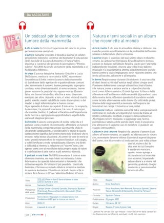 48 INFORMAMI
DA ASCOLTARE
Natura e temi sociali in un album
che riconnette al mondo
A chi è rivolto A chi ama le atmosfere distese e delicate, ma
è anche pronto a confrontarsi con la profondità dell’animo
umano e della natura che lo circonda.
L’autrice Dopo il successo del suo ultimo disco in dialetto
veneto, la cantautrice trevigiana Erica Boschiero torna a
cantare in italiano nell’album Respira, uscito per l’etichetta
indipendente Squilibri. Ancora una volta il suo talento
musicale e la sua narrativa attenta alla dimensione sociale
fanno centro e ci accompagnano in un racconto intimo che
invita all’ascolto, all’amore e all’empatia.
In breve Respira nasce durante il lockdown: è una raccolta
di dieci brani scritti dall’autrice negli ultimi cinque anni.
Possiamo definirlo un concept-album il cui trait d’union
è la natura, come si evince anche a colpo d’occhio da
titoli come Albero maestro, E resta il grano. A fianco della
riflessione sull’ambiente e della necessità di prenderci cura
della nostra terra, affiorano questioni di carattere sociale
come la lotta alla violenza sulle donne (La città della gioia),
il tema delle migrazioni (La memoria dell’acqua) e dei
lavoratori nei campi (Un’ostrica e una perla).
Commento L’album combina sonorità folk e campionamenti
elettronici in melodie avvolgenti che fanno da trama al
timbro sofisticato, morbido e leggero della cantautrice.
Al pregiato lavoro musicale, si aggiunge una ricerca
puntigliosa e attenta delle parole: ogni testo è una poesia
che attraverso il sapiente uso di metafore ci guida in un
viaggio introspettivo.
L’album in una canzone Respira è la canzone d’amore di un
albero all’essere umano, un appello ad abbracciare la natura
che, nonostante l’essere vittima di continui soprusi da parte
dell’uomo, non si arrende e ci invita ancora una volta a stare
con lei, vicino a lei. In
due anni in cui il respiro
è sembrato mancare,
questo brano spinge a
riconnettersi col mondo e
con se stessi, imparando
ad ascoltarsi e a vivere nel
presente, godendo di ogni
momento e panorama che
la terra ci offre.
Titolo
TITS UP! (Petto in fuori!) Storie di donne in lotta
contro il tumore al seno
Autrice Samanta Chiodini
Protagonisti
delle storie
Carolyn Smith e Cristina Donadio, Francesca Barbieri
(Fraintesa), Rossana Giannetti, Alessandro Milan,
Valentina Robino
Produzione
Storie libere. Realizzato in collaborazione con
Fondazione AIRC per la ricerca sul cancro
Anno 2020-21
Formato 6 episodi di circa 40’
Un podcast per le donne con
tumore della mammella
A chi è rivolto A chi vive l’esperienza del cancro in prima
persona o come caregiver.
L’autrice Samanta Chiodini è filosofa e autrice di celebri
programmi televisivi, curatrice del bestseller L’educazione
delle fanciulle di Luciana Littizzetto e Franca Valeri,
ideatrice e curatrice del premio di giornalismo “Premio
subito”. Nel 2016 ha avuto un tumore della mammella e ci
ha lasciati a febbraio.
In breve L’autrice televisiva Samanta Chiodini e Lucia
Del Mastro, medico e ricercatrice AIRC, raccontano
l’esperienza di lotta contro il cancro della mammella
di due donne dello spettacolo e quattro donne comuni
che, nonostante il tumore, hanno perseguito la propria
carriera, sono diventate madri, si sono separate, hanno
preso in mano la propria vita, oppure non ce l’hanno
fatta, ma hanno lottato fino alla fine e sono diventate
esempio per altre. Accanto a loro, ci sono storie di mariti,
padri, sorelle, madri nel difficile ruolo di caregiver, e dei
medici e degli infermieri che le hanno curate.
Ogni episodio è diviso in capitoli: Il mio seno, La scoperta,
La reazione, La presa di coscienza, La cura, Il mio corpo
che cambia. Inoltre, il podcast si focalizza sull’importanza
della ricerca e ogni puntata approfondisce aspetti della
cura o di diagnosi precoce.
Commento Il cancro come punto di svolta nella vita e il
podcast come creatore di community: affrontare un tumore
della mammella comporta sempre accettare la sfida di
un grande cambiamento, e condividere le storie di questi
cambiamenti significa far sentire meno sole le donne che si
trovano nella stessa situazione. Al centro di tutte le storie ci
sono grandi metamorfosi: le relazioni familiari e di coppia,
a volte fortificate a volte destabilizzate; il lavoro, tra diritti
e difficoltà al rientro; la relazione col “nuovo” seno, che
spesso porta con sé modifiche della propria scala di valori
e la definizione di una nuova e più autentica identità.
Il podcast in una frase Nel 2010 nonostante il tumore sono
diventata mamma, ma non è stato un miracolo, è stata
la bravura e la capacità dei ricercatori e dei medici che
mi hanno seguita. Per ridurre il più possibile i danni alla
bambina, il farmaco era molto diluito e mi veniva iniettato
in maniera lentissima. Di solito un ciclo di chemio si fa in
un’ora. Io lo facevo in 72 ore. Valentina Robino, 47 anni.
Titolo Respira
Autrice Erica Boschiero
Musicisti
Erica Boschiero, Neri Marcorè, Ferruccio Spinetti, Saverio
Tasca, Alessandro d’Alessandro, Giovanna Famulari
Etichetta Squilibri Editore
Pubblicazione 25 giugno 2021
Durata 10 tracce, 38’ 10’’
Singoli Respira, E resta il grano, Sale
L’editore ha cercato con ogni mezzo i titolari dei diritti delle canzoni ed
è a disposizione per chiarire eventuali crediti non espressi.
 