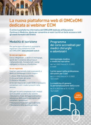 La nuova piattaforma web di OMCeOMI
dedicata ai webinar ECM
Modalità di iscrizione
Per partecipare all’evento è necessario
registrarsi alla piattaforma ECM
dell’OMCeOMI: www.omceomi-ecm.it
Se non sei registrato
Clicca «Registrati», a destra in homepage,
quindi dai il consenso alla privacy e
trattamento dati. Compila tutti i campi
obbligatori e clicca su «Conferma».
Se sei registrato
Inserisci username/e-mail e password, a
destra in homepage e clicca «login»
1. clicca «FAD Asincrone ECM»
2. clicca sul titolo del corso
3. clicca su «Accedi»
Ai fini del rilascio dei crediti ECM è necessario
completare tutti i moduli presenti nella
sezione.
Solo per chi avrà completato tutti i moduli
sarà possibile accedere alla sezione
«Valutazione finale dell’apprendimento e
valutazione della qualità percepita» per
compilare i questionari:
• Valutazione finale dell’apprendimento
• Valutazione della qualità percepita
Programma
dei corsi accreditati per
medici chirurghi
e odontoiatri
Antropologia medica
e medicina narrativa
dal 14.2.2022 fino al 31.12.2022
9 crediti
I primi passi nella professione:
istruzioni per l’uso
dal 21.3.2022 fino al 31.12.2022
13,5 crediti
La medicina di genere:
la personalizzazione della cura
da 27.4.2022 fino al 31.12.2022
16,2 crediti
È online la piattaforma informatica dell’OMCeOMI dedicata all’Educazione
Continua in Medicina, ideata per consentire ai nostri iscritti un facile accesso a tutti
gli eventi formativi dell’Ordine
CORSI
GRATUITI
 