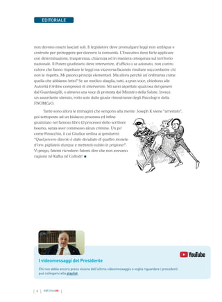 4 INFORMAMI
EDITORIALE
non devono essere lasciati soli. Il legislatore deve promulgare leggi non ambigue e
costruite per proteggere per davvero la comunità. L’Esecutivo deve farle applicare
con determinazione, trasparenza, chiarezza ed in maniera omogenea sul territorio
nazionale. Il Potere giudiziario deve intervenire, d’ufficio o se azionato, non contro
coloro che fanno rispettare le leggi ma viceversa facendo risultare soccombente chi
non le rispetta. Mi paiono principi elementari. Ma allora perché un’ordinanza come
quella che abbiamo letto? Se un medico sbaglia, tutti, a gran voce, chiedono alle
Autorità (Ordine compreso) di intervenire. Mi sarei aspettato qualcosa del genere
dal Guardasigilli, o almeno una voce di protesta dal Ministro della Salute. Invece
un assordante silenzio, rotto solo dalle giuste rimostranze degli Psicologi e della
FNOMCeO.
Tante sono allora le immagini che vengono alla mente: Joseph K viene “arrestato”,
poi sottoposto ad un bislacco processo ed infine
giustiziato nel famoso libro (Il processo) dello scrittore
boemo, senza aver commesso alcun crimine. Un po’
come Pinocchio, il cui Giudice ordina ai gendarmi:
“Quel povero diavolo è stato derubato di quattro monete
d’oro: pigliatelo dunque e mettetelo subito in prigione!”.
Vi prego, fatemi ricredere: fatemi dire che non avevano
ragione né Kafka né Collodi!
I videomessaggi del Presidente
Chi non abbia ancora preso visione dell’ultimo videomessaggio o voglia riguardare i precedenti
può collegarsi alla playlist.
 