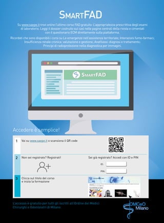 Su www.saepe.it trovi online l’ultimo corso FAD gratuito: L’appropriatezza prescrittiva degli esami
di laboratorio. Leggi il dossier costruito sui casi nelle pagine centrali della rivista e cimentati
con il questionario ECM direttamente sulla piattaforma.
Ricordati che sono disponibili i corsi su Le emergenze nell’assistenza territoriale; Interazioni fumo-farmaci;
Insufficienza renale cronica: valutazione e gestione; Anafilassi: diagnosi e trattamento;
Principi di radioprotezione nella diagnostica per immagini.
L’accesso è gratuito per tutti gli iscritti all’Ordine dei Medici
Chirurghi e Odontoiatri di Milano
1 Vai su www.saepe.it o scansiona il QR code
2 Non sei registrato? Registrati! Sei già registrato? Accedi con ID e PIN
3 Clicca sul titolo del corso
e inizia la formazione
ID:
PIN:
Accedere è semplice!
SmartFAD
 