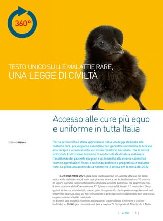 5
2. 2022
360°
Accesso alle cure più equo
e uniforme in tutta Italia
STEFANO MENNA Per la prima volta è stata approvata in Italia una legge dedicata alle
malattie rare, presupposto essenziale per garantire uniformità di accesso
alle terapie e all’assistenza sull’intero territorio nazionale. Tra le novità
principali, l’istituzione del fondo di solidarietà destinato a sostenere
l’assistenza dei pazienti più gravi e gli incentivi alla ricerca scientifica
tramite agevolazioni fiscali e un fondo dedicato a progetti sulle malattie
rare. La piena attuazione della normativa è attesa per la metà del 2022
TESTOUNICOSULLEMALATTIERARE,
UNALEGGEDICIVILTÀ
IL 27 NOVEMBRE 2021, data della pubblicazione in Gazzetta ufficiale del Testo
unico sulle malattie rare, è stata una giornata storica per i cittadini italiani.1
È entrata
in vigore la prima Legge interamente dedicata a queste patologie, già approvata con
il voto unanime della Commissione XII Igiene e sanità del Senato il 3 novembre. Stop
quindi ai decreti ministeriali, spesso privi di organicità, che in passato regolavano i vari
interventi: questa Legge ad hoc è finalmente il presupposto fondamentale per una nuova
organizzazione a livello nazionale.
In Europa una malattia è definita rara quando la prevalenza è inferiore a cinque
individui su 10.000 (per i numeri vedi box a pagina 7). Composto di 16 articoli, il Testo
 