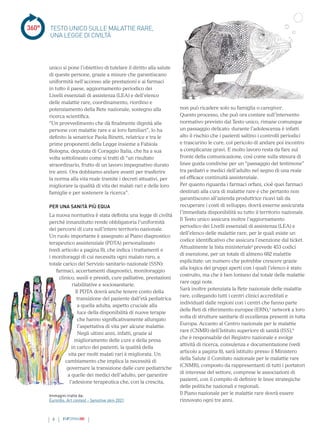 360°
6 INFORMAMI
non può ricadere solo su famiglia o caregiver.
Questo processo, che può ora contare sull’intervento
normativo previsto dal Testo unico, rimane comunque
un passaggio delicato: durante l’adolescenza è infatti
alto il rischio che i pazienti saltino i controlli periodici
e trascurino le cure, col pericolo di andare poi incontro
a complicanze gravi. E molto lavoro resta da fare sul
fronte della comunicazione, così come sulla stesura di
linee guida condivise per un “passaggio del testimone”
tra pediatri e medici dell’adulto nel segno di una reale
ed efficace continuità assistenziale.
Per quanto riguarda i farmaci orfani, cioè quei farmaci
destinati alla cura di malattie rare e che pertanto non
garantiscono all’azienda produttrice ricavi tali da
recuperare i costi di sviluppo, dovrà esserne assicurata
l’immediata disponibilità su tutto il territorio nazionale.
Il Testo unico assicura inoltre l’aggiornamento
periodico dei Livelli essenziali di assistenza (LEA) e
dell’elenco delle malattie rare, per le quali esiste un
codice identificativo che assicura l’esenzione dal ticket.
Attualmente la lista ministeriale2
prevede 453 codici
di esenzione, per un totale di almeno 682 malattie
esplicitate: un numero che potrebbe crescere grazie
alla logica dei gruppi aperti con i quali l’elenco è stato
costruito, ma che è ben lontano dal totale delle malattie
rare oggi note.
Sarà inoltre potenziata la Rete nazionale delle malattie
rare, collegando tutti i centri clinici accreditati e
individuati dalle regioni con i centri che fanno parte
delle Reti di riferimento europee (ERN),3
network a loro
volta di strutture sanitarie di eccellenza presenti in tutta
Europa. Accanto al Centro nazionale per le malattie
rare (CNMR) dell’Istituto superiore di sanità (ISS),4
che è responsabile del Registro nazionale e svolge
attività di ricerca, consulenza e documentazione (vedi
articolo a pagina 8), sarà istituito presso il Ministero
della Salute il Comitato nazionale per le malattie rare
(CNMR), composto da rappresentanti di tutti i portatori
di interesse del settore, comprese le associazioni di
pazienti, con il compito di definire le linee strategiche
delle politiche nazionali e regionali.
Il Piano nazionale per le malattie rare dovrà essere
rinnovato ogni tre anni.
TESTO UNICO SULLE MALATTIE RARE,
UNA LEGGE DI CIVILTÀ
Immagini tratte da:
Eurordis. Art contest - Sensitive skin 2021
unico si pone l’obiettivo di tutelare il diritto alla salute
di queste persone, grazie a misure che garantiscano
uniformità nell’accesso alle prestazioni e ai farmaci
in tutto il paese, aggiornamento periodico dei
Livelli essenziali di assistenza (LEA) e dell’elenco
delle malattie rare, coordinamento, riordino e
potenziamento della Rete nazionale, sostegno alla
ricerca scientifica.
“Un provvedimento che dà finalmente dignità alle
persone con malattie rare e ai loro familiari”, lo ha
definito la senatrice Paola Binetti, relatrice e tra le
prime proponenti della Legge insieme a Fabiola
Bologna, deputata di Coraggio Italia, che ha a sua
volta sottolineato come si tratti di “un risultato
straordinario, frutto di un lavoro impegnativo durato
tre anni. Ora dobbiamo andare avanti per trasferire
la norma alla vita reale tramite i decreti attuativi, per
migliorare la qualità di vita dei malati rari e delle loro
famiglie e per sostenere la ricerca”.
PER UNA SANITÀ PIÙ EQUA
La nuova normativa è stata definita una legge di civiltà
perché innanzitutto rende obbligatoria l’uniformità
dei percorsi di cura sull’intero territorio nazionale.
Un ruolo importante è assegnato al Piano diagnostico
terapeutico assistenziale (PDTA) personalizzato
(vedi articolo a pagina 8), che indica i trattamenti e
i monitoraggi di cui necessita ogni malato raro, a
totale carico del Servizio sanitario nazionale (SSN):
farmaci, accertamenti diagnostici, monitoraggio
clinico, ausili e presidi, cure palliative, prestazioni
riabilitative e sociosanitarie.
Il PDTA dovrà anche tenere conto della
transizione del paziente dall’età pediatrica
a quella adulta, aspetto cruciale alla
luce della disponibilità di nuove terapie
che hanno significativamente allungato
l’aspettativa di vita per alcune malattie.
Negli ultimi anni, infatti, grazie al
miglioramento delle cure e della presa
in carico dei pazienti, la qualità della
vita per molti malati rari è migliorata. Un
cambiamento che implica la necessità di
governare la transizione dalle cure pediatriche
a quelle dei medici dell’adulto, per garantire
l’adesione terapeutica che, con la crescita,
 