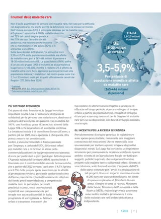 7
2. 2022
PIÙ SOSTEGNO ECONOMICO
Dal punto di vista finanziario, la Legge introduce
importanti novità. Una è l’istituzione del fondo di
solidarietà per le persone con malattie rare, destinato al
sostegno dell’assistenza dei pazienti con invalidità del
100%, con handicap grave riconosciuto ai sensi della
Legge 104 e che necessitano di assistenza continua.
La dotazione iniziale è di un milione di euro all’anno, a
partire già dal 2022, ma la speranza è che questa cifra
possa crescere nei prossimi anni.
Inoltre, è stato incrementato il fondo nazionale
per l’impiego, a carico del SSN, di farmaci orfani
per malattie rare e di farmaci in attesa della
commercializzazione che rappresentano una speranza
di cura per particolari e gravi patologie. Istituito presso
l’Agenzia italiana del farmaco (AIFA), questo fondo è
finanziato con il contributo delle aziende farmaceutiche,
che a partire dal 2022 versano ogni anno il 4,5% (prima
era il 2%) delle proprie spese sostenute per le attività
di promozione rivolte al personale sanitario nel corso
dell’anno precedente. Questo finanziamento ulteriore
del fondo potrà essere dedicato a progetti sulle
malattie rare, in particolare per studi
preclinici e clinici, studi osservazionali,
registri di uso compassionevole per
terapie non ancora disponibili in Italia,
programmi di sorveglianza su farmaci
orfani e trattamenti innovativi che
necessitano di ulteriori analisi rispetto a sicurezza ed
efficacia nel lungo periodo, ricerca e sviluppo di terapie
orfane a partire da plasmaderivati, progetti di sviluppo
di test per screening neonatali per la diagnosi di malattie
rare per cui sia disponibile, o in fase di sviluppo avanzato,
una terapia.
GLI INCENTIVI PER LA RICERCA SCIENTIFICA
Prevalentemente di origine genetica, le malattie rare
sono spesso poco studiate, nonostante una maggiore
conoscenza dei meccanismi che ne stanno alla base
sia essenziale per mettere a punto terapie e dispositivi
diagnostici mirati. La Legge ha introdotto un importante
strumento per promuovere la ricerca scientifica in questo
ambito: si tratta di un’agevolazione fiscale per tutti quei
soggetti, pubblici o privati, che svolgano o finanzino
progetti sulle malattie rare o sui farmaci orfani. Si tratta di
una riduzione, sotto forma di credito d’imposta, del 65%
delle spese sostenute per l’avvio e la realizzazione di
tali progetti, fino a un importo massimo annuale
di 200 euro per ciascun beneficiario, nel limite
di spesa complessivo di 10 milioni di euro
annui. Sempre in tema di ricerca, Ministero
della Salute, Ministero dell’Università e della
Ricerca (MUR), regioni e province autonome
sono inoltre invitati a promuovere il tema
delle malattie rare nell’ambito della ricerca
indipendente.
I numeri delle malattie rare
Non è facile quantificare le persone con malattie rare, non solo per la difficoltà
nel diagnosticarle, ma anche perché la definizione non è la stessa nel mondo.
Nell’Unione europea (UE), il principale database per le malattie rare
è Orphanet:1
sono oltre 6.000 le malattie descritte,
nel 72% dei casi di origine genetica.
Nel 70% dei casi l’esordio è in età
pediatrica, ma esistono anche malattie
che si manifestano in età adulta (12%) o in
entrambe le età (18%).
Sulla base dei dati di Orphanet,2
si stima che tra il
3,5% e il 5,9% della popolazione mondiale sia affetta
da malattie rare, pari a 263-446 milioni di persone e
18-30 milioni nella sola UE. La quasi totalità (98%) soffre
di un piccolo gruppo (390) di malattie ad alta prevalenza
(superiore a 1/100.000), mentre il restante 2% è affetto da
malattie ultra-rare. Se si applicano queste percentuali alla
popolazione italiana,3
i malati rari nel nostro paese sono tra i
2,1 e i 3,5 milioni: molti più di quelli ufficialmente censiti dai
Registri (377.360 a fine 2020).
1
Orphanet.
2
Wakap SN, et al. Eur J Human Genet 2020; 28:165-73.
3
Federazione italiana malattie rare. 2021.
3,5-5,9%
Percentuale di
popolazione mondiale affetta
da malattie rare
(263-446 milioni
di persone)
UE
18-30 milioni
di persone
ITALIA
2,1-3,5 milioni
di persone
 