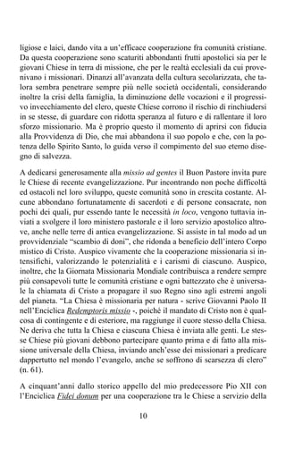 ligiose e laici, dando vita a un’efficace cooperazione fra comunità cristiane.
Da questa cooperazione sono scaturiti abbondanti frutti apostolici sia per le
giovani Chiese in terra di missione, che per le realtà ecclesiali da cui prove-
nivano i missionari. Dinanzi all’avanzata della cultura secolarizzata, che ta-
lora sembra penetrare sempre più nelle società occidentali, considerando
inoltre la crisi della famiglia, la diminuzione delle vocazioni e il progressi-
vo invecchiamento del clero, queste Chiese corrono il rischio di rinchiudersi
in se stesse, di guardare con ridotta speranza al futuro e di rallentare il loro
sforzo missionario. Ma è proprio questo il momento di aprirsi con fiducia
alla Provvidenza di Dio, che mai abbandona il suo popolo e che, con la po-
tenza dello Spirito Santo, lo guida verso il compimento del suo eterno dise-
gno di salvezza.

A dedicarsi generosamente alla missio ad gentes il Buon Pastore invita pure
le Chiese di recente evangelizzazione. Pur incontrando non poche difficoltà
ed ostacoli nel loro sviluppo, queste comunità sono in crescita costante. Al-
cune abbondano fortunatamente di sacerdoti e di persone consacrate, non
pochi dei quali, pur essendo tante le necessità in loco, vengono tuttavia in-
viati a svolgere il loro ministero pastorale e il loro servizio apostolico altro-
ve, anche nelle terre di antica evangelizzazione. Si assiste in tal modo ad un
provvidenziale “scambio di doni”, che ridonda a beneficio dell’intero Corpo
mistico di Cristo. Auspico vivamente che la cooperazione missionaria si in-
tensifichi, valorizzando le potenzialità e i carismi di ciascuno. Auspico,
inoltre, che la Giornata Missionaria Mondiale contribuisca a rendere sempre
più consapevoli tutte le comunità cristiane e ogni battezzato che è universa-
le la chiamata di Cristo a propagare il suo Regno sino agli estremi angoli
del pianeta. “La Chiesa è missionaria per natura - scrive Giovanni Paolo II
nell’Enciclica Redemptoris missio -, poiché il mandato di Cristo non è qual-
cosa di contingente e di esteriore, ma raggiunge il cuore stesso della Chiesa.
Ne deriva che tutta la Chiesa e ciascuna Chiesa è inviata alle genti. Le stes-
se Chiese più giovani debbono partecipare quanto prima e di fatto alla mis-
sione universale della Chiesa, inviando anch’esse dei missionari a predicare
dappertutto nel mondo l’evangelo, anche se soffrono di scarsezza di clero”
(n. 61).

A cinquant’anni dallo storico appello del mio predecessore Pio XII con
l’Enciclica Fidei donum per una cooperazione tra le Chiese a servizio della

                                       10
 