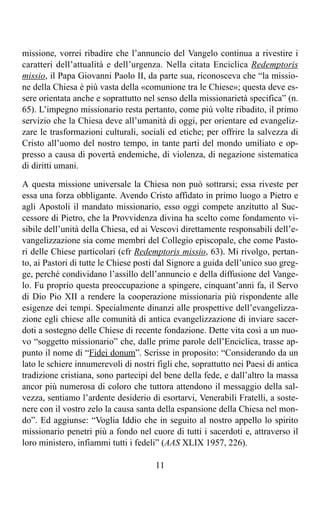 missione, vorrei ribadire che l’annuncio del Vangelo continua a rivestire i
caratteri dell’attualità e dell’urgenza. Nella citata Enciclica Redemptoris
missio, il Papa Giovanni Paolo II, da parte sua, riconosceva che “la missio-
ne della Chiesa è più vasta della «comunione tra le Chiese»; questa deve es-
sere orientata anche e soprattutto nel senso della missionarietà specifica” (n.
65). L’impegno missionario resta pertanto, come più volte ribadito, il primo
servizio che la Chiesa deve all’umanità di oggi, per orientare ed evangeliz-
zare le trasformazioni culturali, sociali ed etiche; per offrire la salvezza di
Cristo all’uomo del nostro tempo, in tante parti del mondo umiliato e op-
presso a causa di povertà endemiche, di violenza, di negazione sistematica
di diritti umani.

A questa missione universale la Chiesa non può sottrarsi; essa riveste per
essa una forza obbligante. Avendo Cristo affidato in primo luogo a Pietro e
agli Apostoli il mandato missionario, esso oggi compete anzitutto al Suc-
cessore di Pietro, che la Provvidenza divina ha scelto come fondamento vi-
sibile dell’unità della Chiesa, ed ai Vescovi direttamente responsabili dell’e-
vangelizzazione sia come membri del Collegio episcopale, che come Pasto-
ri delle Chiese particolari (cfr Redemptoris missio, 63). Mi rivolgo, pertan-
to, ai Pastori di tutte le Chiese posti dal Signore a guida dell’unico suo greg-
ge, perché condividano l’assillo dell’annuncio e della diffusione del Vange-
lo. Fu proprio questa preoccupazione a spingere, cinquant’anni fa, il Servo
di Dio Pio XII a rendere la cooperazione missionaria più rispondente alle
esigenze dei tempi. Specialmente dinanzi alle prospettive dell’evangelizza-
zione egli chiese alle comunità di antica evangelizzazione di inviare sacer-
doti a sostegno delle Chiese di recente fondazione. Dette vita così a un nuo-
vo “soggetto missionario” che, dalle prime parole dell’Enciclica, trasse ap-
punto il nome di “Fidei donum”. Scrisse in proposito: “Considerando da un
lato le schiere innumerevoli di nostri figli che, soprattutto nei Paesi di antica
tradizione cristiana, sono partecipi del bene della fede, e dall’altro la massa
ancor più numerosa di coloro che tuttora attendono il messaggio della sal-
vezza, sentiamo l’ardente desiderio di esortarvi, Venerabili Fratelli, a soste-
nere con il vostro zelo la causa santa della espansione della Chiesa nel mon-
do”. Ed aggiunse: “Voglia Iddio che in seguito al nostro appello lo spirito
missionario penetri più a fondo nel cuore di tutti i sacerdoti e, attraverso il
loro ministero, infiammi tutti i fedeli” (AAS XLIX 1957, 226).

                                       11
 