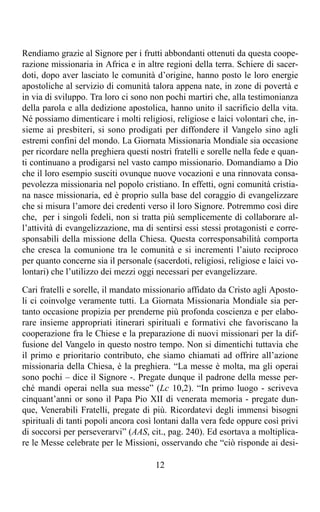 Rendiamo grazie al Signore per i frutti abbondanti ottenuti da questa coope-
razione missionaria in Africa e in altre regioni della terra. Schiere di sacer-
doti, dopo aver lasciato le comunità d’origine, hanno posto le loro energie
apostoliche al servizio di comunità talora appena nate, in zone di povertà e
in via di sviluppo. Tra loro ci sono non pochi martiri che, alla testimonianza
della parola e alla dedizione apostolica, hanno unito il sacrificio della vita.
Né possiamo dimenticare i molti religiosi, religiose e laici volontari che, in-
sieme ai presbiteri, si sono prodigati per diffondere il Vangelo sino agli
estremi confini del mondo. La Giornata Missionaria Mondiale sia occasione
per ricordare nella preghiera questi nostri fratelli e sorelle nella fede e quan-
ti continuano a prodigarsi nel vasto campo missionario. Domandiamo a Dio
che il loro esempio susciti ovunque nuove vocazioni e una rinnovata consa-
pevolezza missionaria nel popolo cristiano. In effetti, ogni comunità cristia-
na nasce missionaria, ed è proprio sulla base del coraggio di evangelizzare
che si misura l’amore dei credenti verso il loro Signore. Potremmo così dire
che, per i singoli fedeli, non si tratta più semplicemente di collaborare al-
l’attività di evangelizzazione, ma di sentirsi essi stessi protagonisti e corre-
sponsabili della missione della Chiesa. Questa corresponsabilità comporta
che cresca la comunione tra le comunità e si incrementi l’aiuto reciproco
per quanto concerne sia il personale (sacerdoti, religiosi, religiose e laici vo-
lontari) che l’utilizzo dei mezzi oggi necessari per evangelizzare.

Cari fratelli e sorelle, il mandato missionario affidato da Cristo agli Aposto-
li ci coinvolge veramente tutti. La Giornata Missionaria Mondiale sia per-
tanto occasione propizia per prenderne più profonda coscienza e per elabo-
rare insieme appropriati itinerari spirituali e formativi che favoriscano la
cooperazione fra le Chiese e la preparazione di nuovi missionari per la dif-
fusione del Vangelo in questo nostro tempo. Non si dimentichi tuttavia che
il primo e prioritario contributo, che siamo chiamati ad offrire all’azione
missionaria della Chiesa, è la preghiera. “La messe è molta, ma gli operai
sono pochi – dice il Signore -. Pregate dunque il padrone della messe per-
ché mandi operai nella sua messe” (Lc 10,2). “In primo luogo - scriveva
cinquant’anni or sono il Papa Pio XII di venerata memoria - pregate dun-
que, Venerabili Fratelli, pregate di più. Ricordatevi degli immensi bisogni
spirituali di tanti popoli ancora così lontani dalla vera fede oppure così privi
di soccorsi per perseverarvi” (AAS, cit., pag. 240). Ed esortava a moltiplica-
re le Messe celebrate per le Missioni, osservando che “ciò risponde ai desi-

                                       12
 