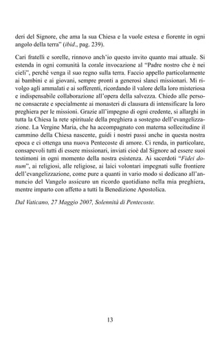 deri del Signore, che ama la sua Chiesa e la vuole estesa e fiorente in ogni
angolo della terra” (ibid., pag. 239).

Cari fratelli e sorelle, rinnovo anch’io questo invito quanto mai attuale. Si
estenda in ogni comunità la corale invocazione al “Padre nostro che è nei
cieli”, perché venga il suo regno sulla terra. Faccio appello particolarmente
ai bambini e ai giovani, sempre pronti a generosi slanci missionari. Mi ri-
volgo agli ammalati e ai sofferenti, ricordando il valore della loro misteriosa
e indispensabile collaborazione all’opera della salvezza. Chiedo alle perso-
ne consacrate e specialmente ai monasteri di clausura di intensificare la loro
preghiera per le missioni. Grazie all’impegno di ogni credente, si allarghi in
tutta la Chiesa la rete spirituale della preghiera a sostegno dell’evangelizza-
zione. La Vergine Maria, che ha accompagnato con materna sollecitudine il
cammino della Chiesa nascente, guidi i nostri passi anche in questa nostra
epoca e ci ottenga una nuova Pentecoste di amore. Ci renda, in particolare,
consapevoli tutti di essere missionari, inviati cioè dal Signore ad essere suoi
testimoni in ogni momento della nostra esistenza. Ai sacerdoti “Fidei do-
num”, ai religiosi, alle religiose, ai laici volontari impegnati sulle frontiere
dell’evangelizzazione, come pure a quanti in vario modo si dedicano all’an-
nuncio del Vangelo assicuro un ricordo quotidiano nella mia preghiera,
mentre imparto con affetto a tutti la Benedizione Apostolica.

Dal Vaticano, 27 Maggio 2007, Solennità di Pentecoste.




                                      13
 