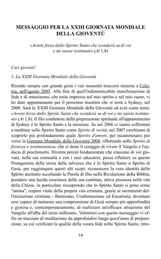 MESSAGGIO PER LA XXIII GIORNATA MONDIALE
              DELLA GIOVENTÙ

          «Avrete forza dallo Spirito Santo che scenderà su di voi
                       e mi sarete testimoni» (At 1,8)


Cari giovani!

1. La XXIII Giornata Mondiale della Gioventù

Ricordo sempre con grande gioia i vari momenti trascorsi insieme a Colo-
nia, nell'agosto 2005. Alla fine di quell'indimenticabile manifestazione di
fede e di entusiasmo, che resta impressa nel mio spirito e nel mio cuore, vi
ho dato appuntamento per il prossimo incontro che si terrà a Sydney, nel
2008. Sarà la XXIII Giornata Mondiale della Gioventù ed avrà come tema:
«Avrete forza dallo Spirito Santo che scenderà su di voi e mi sarete testimo-
ni» (At 1,8). Il filo conduttore della preparazione spirituale all'appuntamento
di Sydney è lo Spirito Santo e la missione. Se nel 2006 ci siamo soffermati
a meditare sullo Spirito Santo come Spirito di verità, nel 2007 cerchiamo di
scoprirlo più profondamente quale Spirito d'amore, per incamminarci poi
verso la Giornata Mondiale della Gioventù 2008, riflettendo sullo Spirito di
fortezza e testimonianza, che ci dona il coraggio di vivere il Vangelo e l'au-
dacia di proclamarlo. Diventa perciò fondamentale che ciascuno di voi gio-
vani, nella sua comunità e con i suoi educatori, possa riflettere su questo
Protagonista della storia della salvezza che è lo Spirito Santo o Spirito di
Gesù, per raggiungere questi alti scopi: riconoscere la vera identità dello
Spirito anzitutto ascoltando la Parola di Dio nella Rivelazione della Bibbia;
prendere una lucida coscienza della sua continua, attiva presenza nella vita
della Chiesa, in particolare riscoprendo che lo Spirito Santo si pone come
"anima", respiro vitale della propria vita cristiana, grazie ai sacramenti del-
l'iniziazione cristiana - Battesimo, Confermazione ed Eucaristia; diventare
così capace di maturare una comprensione di Gesù sempre più approfondita
e gioiosa e, contemporaneamente, di realizzare un'efficace attuazione del
Vangelo all'alba del terzo millennio. Volentieri con questo messaggio vi of-
fro un tracciato di meditazione da approfondire lungo quest'anno di prepara-
zione, su cui verificare la qualità della vostra fede nello Spirito Santo, ritro-

                                       14
 