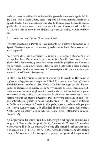 varla se smarrita, rafforzarla se indebolita, gustarla come compagnia del Pa-
dre e del Figlio Gesù Cristo, grazie appunto all'opera indispensabile dello
Spirito Santo. Non dimenticate mai che la Chiesa, anzi l'umanità stessa,
quella che vi sta attorno e che vi aspetta nel vostro futuro, attende molto da
voi giovani perché avete in voi il dono supremo del Padre, lo Spirito di Ge-
sù.

2. La promessa dello Spirito Santo nella Bibbia

L'attento ascolto della Parola di Dio a riguardo del mistero e dell'opera dello
Spirito Santo ci apre a conoscenze grandi e stimolanti che riassumo nei
punti seguenti.

Poco prima della sua ascensione, Gesù disse ai discepoli: «Manderò su di
voi quello che il Padre mio ha promesso» (Lc 24,49). Ciò si realizzò nel
giorno della Pentecoste, quando essi erano riuniti in preghiera nel Cenacolo
con la Vergine Maria. L'effusione dello Spirito Santo sulla Chiesa nascente
fu il compimento di una promessa di Dio assai più antica, annunciata e pre-
parata in tutto l'Antico Testamento.

In effetti, fin dalle prime pagine la Bibbia evoca lo spirito di Dio come un
soffio che «aleggiava sulle acque» (cfr Gn 1,2) e precisa che Dio soffiò nelle
narici dell'uomo un alito di vita (cfr Gn 2,7), infondendogli così la vita stes-
sa. Dopo il peccato originale, lo spirito vivificante di Dio si manifesterà di-
verse volte nella storia degli uomini, suscitando profeti per incitare il popo-
lo eletto a tornare a Dio e ad osservarne fedelmente i comandamenti. Nella
celebre visione del profeta Ezechiele, Dio fa rivivere con il suo spirito il po-
polo d'Israele, raffigurato da "ossa inaridite" (cfr 37,1-14). Gioele profetizza
un’"effusione dello spirito" su tutto il popolo, nessuno escluso: «Dopo que-
sto - scrive l'Autore sacro -, io effonderò il mio spirito sopra ogni uomo...
Anche sopra gli schiavi e sulle schiave, in quei giorni, effonderò il mio spi-
rito» (3,1-2).

Nella "pienezza del tempo" (cfr Gal 4,4), l'angelo del Signore annuncia alla
Vergine di Nazaret che lo Spirito Santo, "potenza dell'Altissimo", scenderà
e stenderà su di lei la sua ombra. Colui che ella partorirà sarà dunque santo
e chiamato Figlio di Dio (cfr Lc 1,35). Secondo l'espressione del profeta
Isaia, il Messia sarà colui sul quale si poserà lo Spirito del Signore (cfr

                                      15
 
