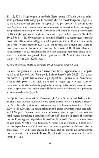 11,1-2; 42,1). Proprio questa profezia Gesù riprese all'inizio del suo mini-
stero pubblico nella sinagoga di Nazaret: «Lo Spirito del Signore - Egli dis-
se fra lo stupore dei presenti - è sopra di me; per questo mi ha consacrato
con l'unzione, e mi ha mandato per annunziare ai poveri un lieto messaggio,
per proclamare ai prigionieri la liberazione e ai ciechi la vista; per rimettere
in libertà gli oppressi, e predicare un anno di grazia del Signore» (Lc 4,18-
19; cfr Is 61,1-2). Rivolgendosi ai presenti, riferirà a se stesso queste parole
profetiche affermando: «Oggi si è adempiuta questa Scrittura che voi avete
udita con i vostri orecchi» (Lc 4,21). Ed ancora, prima della sua morte in
croce, annuncerà più volte ai discepoli la venuta dello Spirito Santo, il
"Consolatore", la cui missione sarà quella di rendergli testimonianza e di as-
sistere i credenti, insegnando loro e guidandoli alla Verità tutta intera (cfr
Gv 14,16-17.25-26; 15,26; 16,13).

3. La Pentecoste, punto di partenza della missione della Chiesa

La sera del giorno della sua risurrezione Gesù, apparendo ai discepoli,
«alitò su di loro e disse: "Ricevete lo Spirito Santo"» (Gv 20,22). Con ancor
più forza lo Spirito Santo scese sugli Apostoli il giorno della Pentecoste:
«Venne all'improvviso dal cielo un rombo - si legge negli Atti degli Apostoli
- come di vento che si abbatte gagliardo, e riempì tutta la casa dove si trova-
vano. Apparvero loro lingue come di fuoco che si dividevano e si posarono
su ciascuno di loro» (2,2-3).

Lo Spirito Santo rinnovò interiormente gli Apostoli, rivestendoli di una for-
za che li rese audaci nell'annunciare senza paura: «Cristo è morto e risusci-
tato!». Liberi da ogni timore essi iniziarono a parlare con franchezza (cfr At
2,29; 4,13; 4,29.31). Da pescatori intimoriti erano diventati araldi coraggio-
si del Vangelo. Persino i loro nemici non riuscivano a capire come mai uo-
mini «senza istruzione e popolani» (cfr At 4,13) fossero in grado di mostrare
un simile coraggio e sopportare le contrarietà, le sofferenze e le persecuzio-
ni con gioia. Niente poteva fermarli. A coloro che cercavano di ridurli al si-
lenzio rispondevano: «Noi non possiamo tacere quello che abbiamo visto e
ascoltato» (At 4,20). Così nacque la Chiesa, che dal giorno della Pentecoste
non ha cessato di irradiare la Buona Novella «fino agli estremi confini della
terra» (At 1,8).

                                      16
 