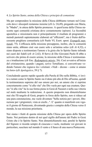 4. Lo Spirito Santo, anima della Chiesa e principio di comunione

Ma per comprendere la missione della Chiesa dobbiamo tornare nel Cena-
colo dove i discepoli restarono insieme (cfr Lc 24,49), pregando con Maria,
la "Madre", in attesa dello Spirito promesso. A quest'icona della Chiesa na-
scente ogni comunità cristiana deve costantemente ispirarsi. La fecondità
apostolica e missionaria non è principalmente il risultato di programmi e
metodi pastorali sapientemente elaborati ed "efficienti", ma è frutto dell'in-
cessante preghiera comunitaria (cfr Paolo VI, Esort. apost. Evangelii nun-
tiandi, 75). L'efficacia della missione presuppone, inoltre, che le comunità
siano unite, abbiano cioè «un cuore solo e un'anima sola» (cfr At 4,32), e
siano disposte a testimoniare l'amore e la gioia che lo Spirito Santo infonde
nei cuori dei fedeli (cfr At 2,42). Il Servo di Dio Giovanni Paolo II ebbe a
scrivere che prima di essere azione, la missione della Chiesa è testimonian-
za e irradiazione (cfr Enc. Redemptoris missio, 26). Così avveniva all'inizio
del cristianesimo, quando i pagani, scrive Tertulliano, si convertivano ve-
dendo l'amore che regnava tra i cristiani: «Vedi - dicono - come si amano
tra loro» (cfr Apologetico, 39 § 7).

Concludendo questo rapido sguardo alla Parola di Dio nella Bibbia, vi invi-
to a notare come lo Spirito Santo sia il dono più alto di Dio all'uomo, quindi
la testimonianza suprema del suo amore per noi, un amore che si esprime
concretamente come "sì alla vita" che Dio vuole per ogni sua creatura. Que-
sto "sì alla vita" ha la sua forma piena in Gesù di Nazaret e nella sua vittoria
sul male mediante la redenzione. A questo proposito non dimentichiamo
mai che l'Evangelo di Gesù, proprio in forza dello Spirito, non si riduce ad
una pura constatazione, ma vuole diventare "bella notizia per i poveri, libe-
razione per i prigionieri, vista ai ciechi...". E’ quanto si manifestò con vigo-
re il giorno di Pentecoste, diventando grazia e compito della Chiesa verso il
mondo, la sua missione prioritaria.

Noi siamo i frutti di questa missione della Chiesa per opera dello Spirito
Santo. Noi portiamo dentro di noi quel sigillo dell'amore del Padre in Gesù
Cristo che è lo Spirito Santo. Non dimentichiamolo mai, perché lo Spirito
del Signore si ricorda sempre di ciascuno e vuole, mediante voi giovani in
particolare, suscitare nel mondo il vento e il fuoco di una nuova Pentecoste.

                                      17
 