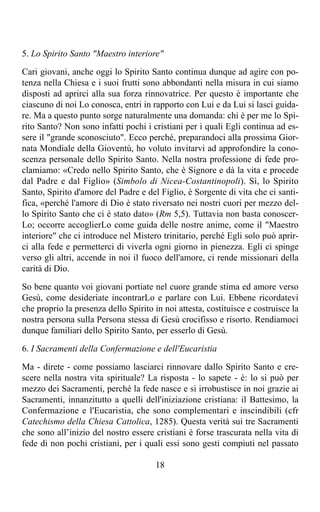 5. Lo Spirito Santo "Maestro interiore"

Cari giovani, anche oggi lo Spirito Santo continua dunque ad agire con po-
tenza nella Chiesa e i suoi frutti sono abbondanti nella misura in cui siamo
disposti ad aprirci alla sua forza rinnovatrice. Per questo è importante che
ciascuno di noi Lo conosca, entri in rapporto con Lui e da Lui si lasci guida-
re. Ma a questo punto sorge naturalmente una domanda: chi è per me lo Spi-
rito Santo? Non sono infatti pochi i cristiani per i quali Egli continua ad es-
sere il "grande sconosciuto". Ecco perché, preparandoci alla prossima Gior-
nata Mondiale della Gioventù, ho voluto invitarvi ad approfondire la cono-
scenza personale dello Spirito Santo. Nella nostra professione di fede pro-
clamiamo: «Credo nello Spirito Santo, che è Signore e dà la vita e procede
dal Padre e dal Figlio» (Simbolo di Nicea-Costantinopoli). Sì, lo Spirito
Santo, Spirito d'amore del Padre e del Figlio, è Sorgente di vita che ci santi-
fica, «perché l'amore di Dio è stato riversato nei nostri cuori per mezzo del-
lo Spirito Santo che ci è stato dato» (Rm 5,5). Tuttavia non basta conoscer-
Lo; occorre accoglierLo come guida delle nostre anime, come il "Maestro
interiore" che ci introduce nel Mistero trinitario, perché Egli solo può aprir-
ci alla fede e permetterci di viverla ogni giorno in pienezza. Egli ci spinge
verso gli altri, accende in noi il fuoco dell'amore, ci rende missionari della
carità di Dio.

So bene quanto voi giovani portiate nel cuore grande stima ed amore verso
Gesù, come desideriate incontrarLo e parlare con Lui. Ebbene ricordatevi
che proprio la presenza dello Spirito in noi attesta, costituisce e costruisce la
nostra persona sulla Persona stessa di Gesù crocifisso e risorto. Rendiamoci
dunque familiari dello Spirito Santo, per esserlo di Gesù.

6. I Sacramenti della Confermazione e dell'Eucaristia

Ma - direte - come possiamo lasciarci rinnovare dallo Spirito Santo e cre-
scere nella nostra vita spirituale? La risposta - lo sapete - è: lo si può per
mezzo dei Sacramenti, perché la fede nasce e si irrobustisce in noi grazie ai
Sacramenti, innanzitutto a quelli dell'iniziazione cristiana: il Battesimo, la
Confermazione e l'Eucaristia, che sono complementari e inscindibili (cfr
Catechismo della Chiesa Cattolica, 1285). Questa verità sui tre Sacramenti
che sono all’inizio del nostro essere cristiani è forse trascurata nella vita di
fede di non pochi cristiani, per i quali essi sono gesti compiuti nel passato

                                       18
 