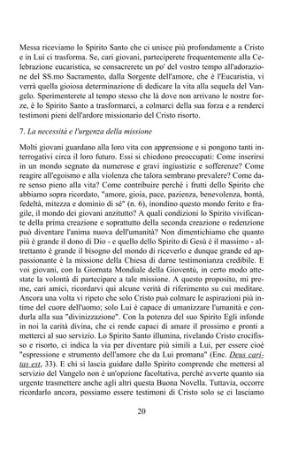 Messa riceviamo lo Spirito Santo che ci unisce più profondamente a Cristo
e in Lui ci trasforma. Se, cari giovani, parteciperete frequentemente alla Ce-
lebrazione eucaristica, se consacrerete un po' del vostro tempo all'adorazio-
ne del SS.mo Sacramento, dalla Sorgente dell'amore, che è l'Eucaristia, vi
verrà quella gioiosa determinazione di dedicare la vita alla sequela del Van-
gelo. Sperimenterete al tempo stesso che là dove non arrivano le nostre for-
ze, è lo Spirito Santo a trasformarci, a colmarci della sua forza e a renderci
testimoni pieni dell'ardore missionario del Cristo risorto.

7. La necessità e l'urgenza della missione
Molti giovani guardano alla loro vita con apprensione e si pongono tanti in-
terrogativi circa il loro futuro. Essi si chiedono preoccupati: Come inserirsi
in un mondo segnato da numerose e gravi ingiustizie e sofferenze? Come
reagire all'egoismo e alla violenza che talora sembrano prevalere? Come da-
re senso pieno alla vita? Come contribuire perché i frutti dello Spirito che
abbiamo sopra ricordato, "amore, gioia, pace, pazienza, benevolenza, bontà,
fedeltà, mitezza e dominio di sé" (n. 6), inondino questo mondo ferito e fra-
gile, il mondo dei giovani anzitutto? A quali condizioni lo Spirito vivifican-
te della prima creazione e soprattutto della seconda creazione o redenzione
può diventare l'anima nuova dell'umanità? Non dimentichiamo che quanto
più è grande il dono di Dio - e quello dello Spirito di Gesù è il massimo - al-
trettanto è grande il bisogno del mondo di riceverlo e dunque grande ed ap-
passionante è la missione della Chiesa di darne testimonianza credibile. E
voi giovani, con la Giornata Mondiale della Gioventù, in certo modo atte-
state la volontà di partecipare a tale missione. A questo proposito, mi pre-
me, cari amici, ricordarvi qui alcune verità di riferimento su cui meditare.
Ancora una volta vi ripeto che solo Cristo può colmare le aspirazioni più in-
time del cuore dell'uomo; solo Lui è capace di umanizzare l'umanità e con-
durla alla sua "divinizzazione". Con la potenza del suo Spirito Egli infonde
in noi la carità divina, che ci rende capaci di amare il prossimo e pronti a
metterci al suo servizio. Lo Spirito Santo illumina, rivelando Cristo crocifis-
so e risorto, ci indica la via per diventare più simili a Lui, per essere cioè
"espressione e strumento dell'amore che da Lui promana" (Enc. Deus cari-
tas est, 33). E chi si lascia guidare dallo Spirito comprende che mettersi al
servizio del Vangelo non è un'opzione facoltativa, perché avverte quanto sia
urgente trasmettere anche agli altri questa Buona Novella. Tuttavia, occorre
ricordarlo ancora, possiamo essere testimoni di Cristo solo se ci lasciamo

                                      20
 