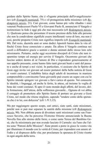 guidare dallo Spirito Santo, che è «l'agente principale dell'evangelizzazio-
ne» (cfr Evangelii nuntiandi, 75) e «il protagonista della missione» (cfr Re-
demptoris missio, 21). Cari giovani, come hanno più volte ribadito i miei
venerati Predecessori Paolo VI e Giovanni Paolo II, annunciare il Vangelo e
testimoniare la fede è oggi più che mai necessario (cfr Redemptoris missio,
1). Qualcuno pensa che presentare il tesoro prezioso della fede alle persone
che non la condividono significhi essere intolleranti verso di loro, ma non è
così, perché proporre Cristo non significa imporlo (cfr Evangelii nuntiandi,
80). Del resto, duemila anni or sono dodici Apostoli hanno dato la vita af-
finché Cristo fosse conosciuto e amato. Da allora il Vangelo continua nei
secoli a diffondersi grazie a uomini e donne animati dallo stesso loro zelo
missionario. Pertanto, anche oggi occorrono discepoli di Cristo che non ri-
sparmino tempo ed energie per servire il Vangelo. Occorrono giovani che
lascino ardere dentro di sé l'amore di Dio e rispondano generosamente al
suo appello pressante, come hanno fatto tanti giovani beati e santi del passa-
to e anche di tempi a noi vicini. In particolare, vi assicuro che lo Spirito di
Gesù oggi invita voi giovani ad essere portatori della bella notizia di Gesù
ai vostri coetanei. L’indubbia fatica degli adulti di incontrare in maniera
comprensibile e convincente l'area giovanile può essere un segno con cui lo
Spirito intende spingere voi giovani a farvi carico di questo. Voi conoscete
le idealità, i linguaggi, ed anche le ferite, le attese, ed insieme la voglia di
bene dei vostri coetanei. Si apre il vasto mondo degli affetti, del lavoro, del-
la formazione, dell’attesa, della sofferenza giovanile... Ognuno di voi abbia
il coraggio di promettere allo Spirito Santo di portare un giovane a Gesù
Cristo, nel modo che ritiene migliore, sapendo "rendere conto della speran-
za che è in lui, con dolcezza" (cfr 1 Pt 3,15).

Ma per raggiungere questo scopo, cari amici, siate santi, siate missionari,
poiché non si può mai separare la santità dalla missione (cfr Redemptoris
missio, 90). Non abbiate paura di diventare santi missionari come san Fran-
cesco Saverio, che ha percorso l'Estremo Oriente annunciando la Buona
Novella fino allo stremo delle forze, o come santa Teresa del Bambino Ge-
sù, che fu missionaria pur non avendo lasciato il Carmelo: sia l'uno che l'al-
tra sono "Patroni delle Missioni". Siate pronti a porre in gioco la vostra vita
per illuminare il mondo con la verità di Cristo; per rispondere con amore al-
l'odio e al disprezzo della vita; per proclamare la speranza di Cristo risorto
in ogni angolo della terra.

                                      21
 