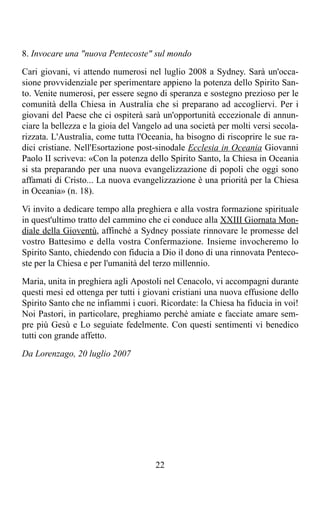 8. Invocare una "nuova Pentecoste" sul mondo

Cari giovani, vi attendo numerosi nel luglio 2008 a Sydney. Sarà un'occa-
sione provvidenziale per sperimentare appieno la potenza dello Spirito San-
to. Venite numerosi, per essere segno di speranza e sostegno prezioso per le
comunità della Chiesa in Australia che si preparano ad accogliervi. Per i
giovani del Paese che ci ospiterà sarà un'opportunità eccezionale di annun-
ciare la bellezza e la gioia del Vangelo ad una società per molti versi secola-
rizzata. L'Australia, come tutta l'Oceania, ha bisogno di riscoprire le sue ra-
dici cristiane. Nell'Esortazione post-sinodale Ecclesia in Oceania Giovanni
Paolo II scriveva: «Con la potenza dello Spirito Santo, la Chiesa in Oceania
si sta preparando per una nuova evangelizzazione di popoli che oggi sono
affamati di Cristo... La nuova evangelizzazione è una priorità per la Chiesa
in Oceania» (n. 18).

Vi invito a dedicare tempo alla preghiera e alla vostra formazione spirituale
in quest'ultimo tratto del cammino che ci conduce alla XXIII Giornata Mon-
diale della Gioventù, affinché a Sydney possiate rinnovare le promesse del
vostro Battesimo e della vostra Confermazione. Insieme invocheremo lo
Spirito Santo, chiedendo con fiducia a Dio il dono di una rinnovata Penteco-
ste per la Chiesa e per l'umanità del terzo millennio.

Maria, unita in preghiera agli Apostoli nel Cenacolo, vi accompagni durante
questi mesi ed ottenga per tutti i giovani cristiani una nuova effusione dello
Spirito Santo che ne infiammi i cuori. Ricordate: la Chiesa ha fiducia in voi!
Noi Pastori, in particolare, preghiamo perché amiate e facciate amare sem-
pre più Gesù e Lo seguiate fedelmente. Con questi sentimenti vi benedico
tutti con grande affetto.

Da Lorenzago, 20 luglio 2007




                                      22
 