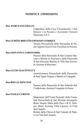 NOMINE E AMMISSIONI



Don MARCO PAGNIELLO
                   Cappellano della Casa Circondariale « San
                   Donato » in Pescara e Assistente Unitario
                   Diocesano A.C.I.

Don GUDIÑO BRICEÑO EDYKSON ENRIQUE
                    Vicario Parrocchiale della Parrocchia di No-
                    stro Signore Gesù Cristo Crocifisso in Pescara.

Don GIOVANNI CAMPOVERDE
                   Parroco della Parrocchia di San Lorenzo Dia-
                   cono e Martire in Nocciano e della Parrocchia
                   di San Giovanni Battista in Villa San Giovan-
                   ni, frazione di Rosciano.

Don LUCIO GIACINTUCCI
                    Amministratore Parrocchiale della Parrocchia
                    di Sant’Agata Vergine e Martire in Cepagatti.

Don ROCCO MINCONE
                         Parroco della Parrocchia di San Gabriele del-
                         l’Addolorata, frazione Conaprato in Penne.

Don PAOLO CURIONI
                         Moderatore dell’Unità Pastorale delle Comu-
                         nità Parrocchiali di San Michele Arcangelo,
                         Beata Vergine Maria della Pace e di S. Anto-
                         nio Abate, frazione Villa Cipressi, in Città
                         Sant’Angelo.
                         Rettore della Chiesa di Sant’Antonio di Pado-
                         va in Città Sant’Angelo.

                                24
 