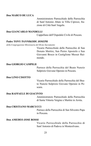 Don MARCO DE LUCA
                                Amministratore Parrocchiale della Parrocchia
                                di Sant’Antonio Abate in Villa Cipressi, fra-
                                zione di Città Sant’Angelo.

Don GIANCARLO MANDELLI
                  Cappellano dell’Ospedale Civile di Pescara.

Padre TONY PANNIKODU JOSEPH
della Congregazione Missionaria del SS.mo Sacramento
                                Vicario Parrocchiale delle Parrocchie di San
                                Donato Martire, San Pietro Apostolo e San
                                Giovanni Bosco in Castiglione Messer Rai-
                                mondo.

Don GIORGIO CAMPILII
                                Parroco della Parrocchia del Beato Nunzio
                                Sulprizio Giovane Operaio in Pescara.

Don LINO CISOTTO
                                Vicario Parrocchiale della Parrocchia del Bea-
                                to Nunzio Sulprizio Giovane Operaio in Pe-
                                scara.

Don RAFFAELE DI GIACINTO
                     Amministratore Parrocchiale della Parrocchia
                     di Santa Vittoria Vergine e Martire in Arsita.

Don CRISTIANO MARCUCCI
                   Parroco della Parrocchia di San Silvestro Papa
                   in Pescara.

Don AMEDEO JOSE ROSSI
                   Vicario Parrocchiale della Parrocchia di
                   Sant’Antonio di Padova in Montesilvano.

                                        25
 