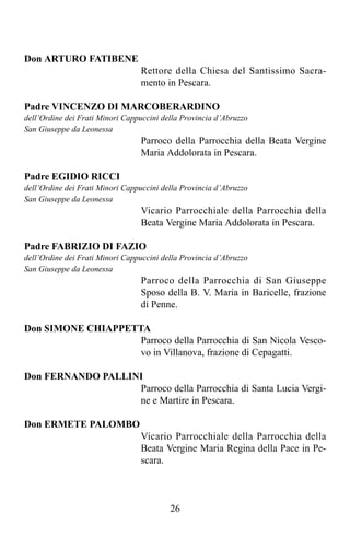 Don ARTURO FATIBENE
                                 Rettore della Chiesa del Santissimo Sacra-
                                 mento in Pescara.

Padre VINCENZO DI MARCOBERARDINO
dell’Ordine dei Frati Minori Cappuccini della Provincia d’Abruzzo
San Giuseppe da Leonessa
                                 Parroco della Parrocchia della Beata Vergine
                                 Maria Addolorata in Pescara.

Padre EGIDIO RICCI
dell’Ordine dei Frati Minori Cappuccini della Provincia d’Abruzzo
San Giuseppe da Leonessa
                                 Vicario Parrocchiale della Parrocchia della
                                 Beata Vergine Maria Addolorata in Pescara.

Padre FABRIZIO DI FAZIO
dell’Ordine dei Frati Minori Cappuccini della Provincia d’Abruzzo
San Giuseppe da Leonessa
                                 Parroco della Parrocchia di San Giuseppe
                                 Sposo della B. V. Maria in Baricelle, frazione
                                 di Penne.

Don SIMONE CHIAPPETTA
                    Parroco della Parrocchia di San Nicola Vesco-
                    vo in Villanova, frazione di Cepagatti.

Don FERNANDO PALLINI
                   Parroco della Parrocchia di Santa Lucia Vergi-
                   ne e Martire in Pescara.

Don ERMETE PALOMBO
                                 Vicario Parrocchiale della Parrocchia della
                                 Beata Vergine Maria Regina della Pace in Pe-
                                 scara.



                                          26
 