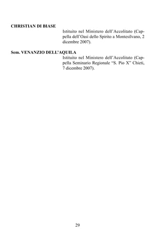 CHRISTIAN DI BIASE
                         Istituito nel Ministero dell’Accolitato (Cap-
                         pella dell’Oasi dello Spirito a Montesilvano, 2
                         dicembre 2007).

Sem. VENANZIO DELL’AQUILA
                    Istituito nel Ministero dell’Accolitato (Cap-
                    pella Seminario Regionale “S. Pio X” Chieti,
                    7 dicembre 2007).




                                29
 