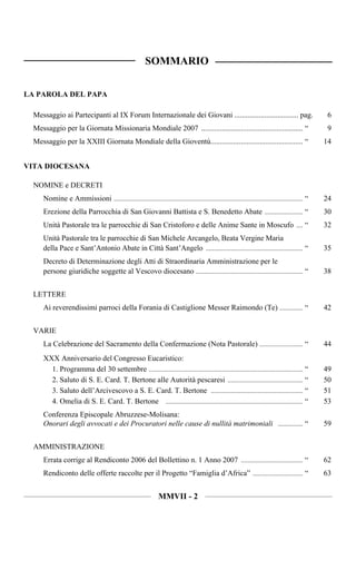 SOMMARIO

LA PAROLA DEL PAPA

  Messaggio ai Partecipanti al IX Forum Internazionale dei Giovani .................................. pag.                                      6
  Messaggio per la Giornata Missionaria Mondiale 2007 ...................................................... “                                  9
  Messaggio per la XXIII Giornata Mondiale della Gioventù................................................. “                                   14


VITA DIOCESANA

  NOMINE e DECRETI
     Nomine e Ammissioni ................................................................................................................. “   24
     Erezione della Parrocchia di San Giovanni Battista e S. Benedetto Abate ....................... “                                         30
     Unità Pastorale tra le parrocchie di San Cristoforo e delle Anime Sante in Moscufo .... “                                                 32
     Unità Pastorale tra le parrocchie di San Michele Arcangelo, Beata Vergine Maria
     della Pace e Sant’Antonio Abate in Città Sant’Angelo .......................................................... “                         35
     Decreto di Determinazione degli Atti di Straordinaria Amministrazione per le
     persone giuridiche soggette al Vescovo diocesano ................................................................ “                       38


  LETTERE
     Ai reverendissimi parroci della Forania di Castiglione Messer Raimondo (Te) .............. “                                              42


  VARIE
     La Celebrazione del Sacramento della Confermazione (Nota Pastorale) .......................... “                                          44
     XXX Anniversario del Congresso Eucaristico:
       1. Programma del 30 settembre ............................................................................................ “            49
       2. Saluto di S. E. Card. T. Bertone alle Autorità pescaresi ............................................. “                             50
       3. Saluto dell’Arcivescovo a S. E. Card. T. Bertone ....................................................... “                           51
       4. Omelia di S. E. Card. T. Bertone .................................................................................. “                53
     Conferenza Episcopale Abruzzese-Molisana:
     Onorari degli avvocati e dei Procuratori nelle cause di nullità matrimoniali ............... “                                            59


  AMMINISTRAZIONE
     Errata corrige al Rendiconto 2006 del Bollettino n. 1 Anno 2007 ..................................... “                                   62
     Rendiconto delle offerte raccolte per il Progetto “Famiglia d’Africa” .............................. “                                    63


                                                               MMVII - 2
 