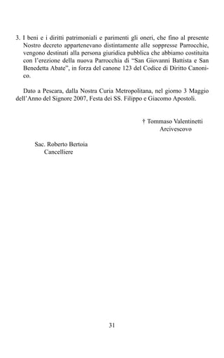 3. I beni e i diritti patrimoniali e parimenti gli oneri, che fino al presente
   Nostro decreto appartenevano distintamente alle soppresse Parrocchie,
   vengono destinati alla persona giuridica pubblica che abbiamo costituita
   con l’erezione della nuova Parrocchia di “San Giovanni Battista e San
   Benedetta Abate”, in forza del canone 123 del Codice di Diritto Canoni-
   co.

   Dato a Pescara, dalla Nostra Curia Metropolitana, nel giorno 3 Maggio
dell’Anno del Signore 2007, Festa dei SS. Filippo e Giacomo Apostoli.


                                                   † Tommaso Valentinetti
                                                        Arcivescovo

       Sac. Roberto Bertoia
          Cancelliere




                                     31
 