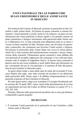 UNITÀ PASTORALE TRA LE PARROCCHIE
      DI SAN CRISTOFORO E DELLE ANIME SANTE
                    IN MOSCUFO


    Nel territorio del Comune di Moscufo insistono le parrocchie di San Cri-
stoforo e delle Anime Sante. All’interno di queste comunità si sentono for-
temente i vincoli parentali e sociali, anche la vita religiosa -sia pure con ma-
nifestazioni che vanno purificate in alcuni aspetti e con qualche carenza sul
piano catechistico e liturgico unicamente nella parrocchia delle Anime san-
te- è abbastanza viva. Le due comunità sono abbastanza unite in se stesse e
vivono un buon cammino di fede. Permane, però, una divisione tra parroc-
chia e parrocchia, che certamente non favorisce l’unità sociale e religiosa.
Nel passato la parrocchia delle Anime Sante non aveva la chiesa parroc-
chiale che è stata costruita dall’amministrazione comunale e messa a dispo-
sizione della comunità. Ultimamente questa comunità è stata affidata alla
cura pastorale di un padre cappuccino che comunque vi ha svolto prevalen-
temente solo il compito di cappellano festivo. In questa stessa comunità il
parroco non ha mai avuto residenza e molti fedeli fanno già riferimento sia
per i sacramenti che per la vita spirituale e il cammino di fede alla parroc-
chia di san Cristoforo in Moscufo centro.
    In questi ultimi tempi a causa dello stato di salute del reverendo P. Fran-
cesco Papola ofm capp., sono stato costretto ad accettare le sue dimissioni
dalla parrocchia delle Anime sante e di affidare temporaneamente la cura
pastorale al parroco di San Cristoforo in Moscufo.
    Per tutti questi motivi, dopo aver consultato il Consiglio Presbiterale nel-
la sessione del 24 aprile 2007, siamo venuti nella determinazione di avviare
un esperimento previsto dal Codice di Diritto Canonico ai canoni 517 § 1,
542, 543, 544.
    Pertanto, fiduciosi nella generosità dei presbiteri che si sono già dichiara-
ti disponibili a questo progetto

                               DECRETIAMO

1. È costituita l’unità pastorale tra le parrocchie di san Cristoforo e delle
   Anime sante in Moscufo.

                                       32
 