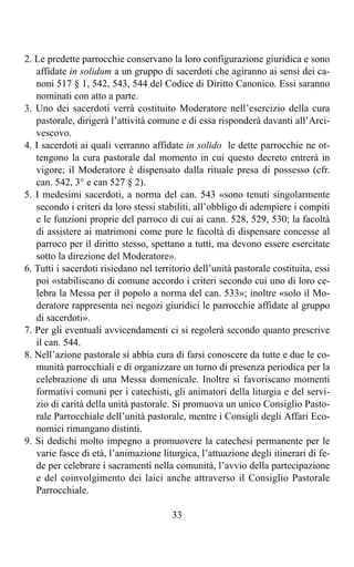 2. Le predette parrocchie conservano la loro configurazione giuridica e sono
   affidate in solidum a un gruppo di sacerdoti che agiranno ai sensi dei ca-
   noni 517 § 1, 542, 543, 544 del Codice di Diritto Canonico. Essi saranno
   nominati con atto a parte.
3. Uno dei sacerdoti verrà costituito Moderatore nell’esercizio della cura
   pastorale, dirigerà l’attività comune e di essa risponderà davanti all’Arci-
   vescovo.
4. I sacerdoti ai quali verranno affidate in solido le dette parrocchie ne ot-
   tengono la cura pastorale dal momento in cui questo decreto entrerà in
   vigore; il Moderatore è dispensato dalla rituale presa di possesso (cfr.
   can. 542, 3° e can 527 § 2).
5. I medesimi sacerdoti, a norma del can. 543 «sono tenuti singolarmente
   secondo i criteri da loro stessi stabiliti, all’obbligo di adempiere i compiti
   e le funzioni proprie del parroco di cui ai cann. 528, 529, 530; la facoltà
   di assistere ai matrimoni come pure le facoltà di dispensare concesse al
   parroco per il diritto stesso, spettano a tutti, ma devono essere esercitate
   sotto la direzione del Moderatore».
6. Tutti i sacerdoti risiedano nel territorio dell’unità pastorale costituita, essi
   poi «stabiliscano di comune accordo i criteri secondo cui uno di loro ce-
   lebra la Messa per il popolo a norma del can. 533»; inoltre «solo il Mo-
   deratore rappresenta nei negozi giuridici le parrocchie affidate al gruppo
   di sacerdoti».
7. Per gli eventuali avvicendamenti ci si regolerà secondo quanto prescrive
   il can. 544.
8. Nell’azione pastorale si abbia cura di farsi conoscere da tutte e due le co-
   munità parrocchiali e di organizzare un turno di presenza periodica per la
   celebrazione di una Messa domenicale. Inoltre si favoriscano momenti
   formativi comuni per i catechisti, gli animatori della liturgia e del servi-
   zio di carità della unità pastorale. Si promuova un unico Consiglio Pasto-
   rale Parrocchiale dell’unità pastorale, mentre i Consigli degli Affari Eco-
   nomici rimangano distinti.
9. Si dedichi molto impegno a promuovere la catechesi permanente per le
   varie fasce di età, l’animazione liturgica, l’attuazione degli itinerari di fe-
   de per celebrare i sacramenti nella comunità, l’avvio della partecipazione
   e del coinvolgimento dei laici anche attraverso il Consiglio Pastorale
   Parrocchiale.

                                        33
 