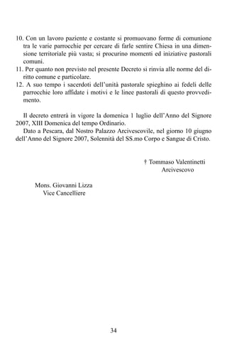 10. Con un lavoro paziente e costante si promuovano forme di comunione
   tra le varie parrocchie per cercare di farle sentire Chiesa in una dimen-
   sione territoriale più vasta; si procurino momenti ed iniziative pastorali
   comuni.
11. Per quanto non previsto nel presente Decreto si rinvia alle norme del di-
   ritto comune e particolare.
12. A suo tempo i sacerdoti dell’unità pastorale spieghino ai fedeli delle
   parrocchie loro affidate i motivi e le linee pastorali di questo provvedi-
   mento.

   Il decreto entrerà in vigore la domenica 1 luglio dell’Anno del Signore
2007, XIII Domenica del tempo Ordinario.
   Dato a Pescara, dal Nostro Palazzo Arcivescovile, nel giorno 10 giugno
dell’Anno del Signore 2007, Solennità del SS.mo Corpo e Sangue di Cristo.


                                                  † Tommaso Valentinetti
                                                       Arcivescovo

       Mons. Giovanni Lizza
         Vice Cancelliere




                                     34
 