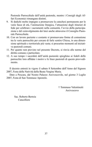 Pastorale Parrocchiale dell’unità pastorale, mentre i Consigli degli Af-
      fari Economici rimangano distinti.
9.    Si dedichi molto impegno a promuovere la catechesi permanente per le
      varie fasce di età, l’animazione liturgica, l’attuazione degli itinerari di
      fede per celebrare i sacramenti nella comunità, l’avvio della partecipa-
      zione e del coinvolgimento dei laici anche attraverso il Consiglio Pasto-
      rale Parrocchiale.
10.   Con un lavoro paziente e costante si promuovano forme di comunione
      tra le varie parrocchie per cercare di farle sentire Chiesa, in una dimen-
      sione spirituale e territoriale più vasta; si procurino momenti ed iniziati-
      ve pastorali comuni.
11.   Per quanto non previsto nel presente Decreto, si rinvia alle norme del
      diritto comune e particolare.
12.   A suo tempo i sacerdoti dell’unità pastorale spieghino ai fedeli delle
      parrocchie loro affidate i motivi e le linee pastorali di questo provvedi-
      mento.

  Il decreto entrerà in vigore il sabato 8 Settembre dell’Anno del Signore
2007, Festa della Natività della Beata Vergine Maria.
  Dato a Pescara, dal Nostro Palazzo Arcivescovile, nel giorno 3 Luglio
2007, Festa di San Tommaso Apostolo.


                                                      † Tommaso Valentinetti
                                                           Arcivescovo

         Sac. Roberto Bertoia
            Cancelliere




                                        37
 