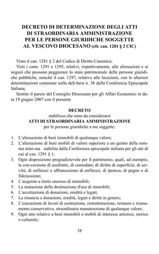 DECRETO DI DETERMINAZIONE DEGLI ATTI
        DI STRAORDINARIA AMMINISTRAZIONE
       PER LE PERSONE GIURIDICHE SOGGETTE
      AL VESCOVO DIOCESANO (cfr. can. 1281 § 2 CIC)

   Visto il can. 1281 § 2 del Codice di Diritto Canonico;
   Visti i cann. 1291 e 1295, relativi, rispettivamente, alle alienazioni e ai
negozi che possono peggiorare lo stato patrimoniale delle persone giuridi-
che pubbliche, nonché il can. 1297, relativo alle locazioni, con le ulteriori
determinazioni contenute nella deli-bera n. 38 della Conferenza Episcopale
Italiana;
   Sentito il parere del Consiglio Diocesano per gli Affari Economici in da-
ta 19 giugno 2007 con il presente

                               DECRETO
                   stabilisco che sono da considerarsi
          ATTI DI STRAORDINARIA AMMINISTRAZIONE
                per le persone giuridiche a me soggette:

1. L’alienazione di beni immobili di qualunque valore;
2. L’alienazione di beni mobili di valore superiore a un quinto della som-
   ma mini-ma stabilita dalla Conferenza episcopale italiana per gli atti di
   cui al can. 1291 § 1;
3. Ogni disposizione pregiudizievole per il patrimonio, quali, ad esempio,
   la con-cessione di usufrutto, di comodato, di diritto di superficie, di ser-
   vitù, di enfiteusi o affrancazione di enfiteusi, di ipoteca, di pegno o di
   fideiussione;
4. L’acquisto a titolo oneroso di immobili;
5. La mutazione della destinazione d'uso di immobili;
6. L’accettazione di donazioni, eredità e legati;
7. La rinuncia a donazioni, eredità, legati e diritti in genere;
8. L’esecuzione di lavori di costruzione, ristrutturazione, restauro e risana-
   mento conservativo, straordinaria manutenzione di qualunque valore;
9. Ogni atto relativo a beni immobili o mobili di interesse artistico, storico
   o culturale;

                                      38
 
