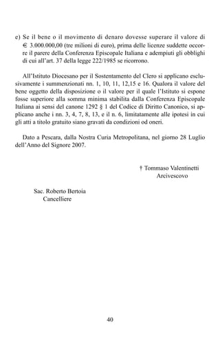 e) Se il bene o il movimento di denaro dovesse superare il valore di
   t 3.000.000,00 (tre milioni di euro), prima delle licenze suddette occor-
   re il parere della Conferenza Episcopale Italiana e adempiuti gli obblighi
   di cui all’art. 37 della legge 222/1985 se ricorrono.

    All’Istituto Diocesano per il Sostentamento del Clero si applicano esclu-
sivamente i summenzionati nn. 1, 10, 11, 12,15 e 16. Qualora il valore del
bene oggetto della disposizione o il valore per il quale l’Istituto si espone
fosse superiore alla somma minima stabilita dalla Conferenza Episcopale
Italiana ai sensi del canone 1292 § 1 del Codice di Diritto Canonico, si ap-
plicano anche i nn. 3, 4, 7, 8, 13, e il n. 6, limitatamente alle ipotesi in cui
gli atti a titolo gratuito siano gravati da condizioni od oneri.

   Dato a Pescara, dalla Nostra Curia Metropolitana, nel giorno 28 Luglio
dell’Anno del Signore 2007.


                                                    † Tommaso Valentinetti
                                                         Arcivescovo

       Sac. Roberto Bertoia
          Cancelliere




                                      40
 