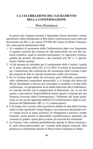 LA CELEBRAZIONE DEL SACRAMENTO
               DELLA CONFERMAZIONE
                             NOTA PASTORALE


   In questa nota vengono riassunte e ripresentate alcune istruzioni e norme
specificative della Introduzione al Rito della Confermazione (sarà citato più
brevemente con RC) e dei canoni 879-896 del Codice di Diritto Canonico,
che vanno perciò attentamente riletti.
1. Si è ammessi al sacramento della Confermazione dopo aver frequentato
   il regolare curricolo del cammino di fede parrocchiale nei suoi due ele-
   menti costitutivi, quali la catechesi permanente e le esperienze cristiane,
   guidate dai genitori, dal parroco e dai catechisti (cfr. RC n. 3, special-
   mente l’ultimo comma).
2. «L’età minima da richiedere per il conferimento della Cresima è quella
   di 12 anni» (decreto della CEI, 23.12.1983). Il criterio di discernimento
   per l’ammissione alla celebrazione del sacramento della Cresima è dato
   dal cammino di fede in vista del sacramento e della vita cristiana.
3. Per la Cresima degli adulti che trovassero gravi difficoltà a presentarsi
   nelle celebrazioni comunitarie parrocchiali, ci si rivolga alla chiesa del
   SS.mo Sacramento a Pescara per concordare le modalità e la data della
   celebrazione. «La preparazione di un adulto battezzato alla Confermazio-
   ne coincide talvolta con la preparazione al Matrimonio. Se, in casi del
   genere, si prevedesse l’impossibilità di attuare quanto è richiesto per una
   fruttuosa ricezione della Confermazione, l’Ordinario del luogo giudi-
   cherà se non sia più opportuno differire la Confermazione a dopo la cele-
   brazione del Matrimonio» (RC, n. 12, comma quarto).
4. È da tempo che si insiste sulla necessità di stabilire la data della Cresima
   anche in altri significativi tempi liturgici, con esclusione del periodo esti-
   vo -tempo invece di esami scolastici, di villeggiatura e turismo e tempo
   festaiolo- anche perché la deprecabile «smobilitazione» pastorale non
   consente di guidare i primi passi cristiani ed ecclesiali dei confermati.
5. La Cresima viene conferita preferibilmente durante la Messa domenica-
   le, nella chiesa parrocchiale, per i membri della propria comunità. Sarà
   permesso la celebrazione durante la Messa festiva anticipata al sabato.

                                       44
 