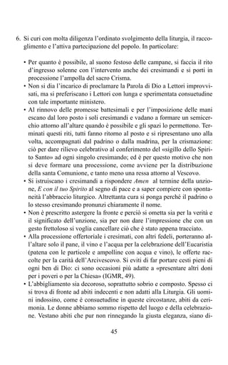 6. Si curi con molta diligenza l’ordinato svolgimento della liturgia, il racco-
   glimento e l’attiva partecipazione del popolo. In particolare:

   • Per quanto è possibile, al suono festoso delle campane, si faccia il rito
     d’ingresso solenne con l’intervento anche dei cresimandi e si porti in
     processione l’ampolla del sacro Crisma.
   • Non si dia l’incarico di proclamare la Parola di Dio a Lettori improvvi-
     sati, ma si preferiscano i Lettori con lunga e sperimentata consuetudine
     con tale importante ministero.
   • Al rinnovo delle promesse battesimali e per l’imposizione delle mani
     escano dal loro posto i soli cresimandi e vadano a formare un semicer-
     chio attorno all’altare quando è possibile e gli spazi lo permettono. Ter-
     minati questi riti, tutti fanno ritorno al posto e si ripresentano uno alla
     volta, accompagnati dal padrino o dalla madrina, per la crismazione:
     ciò per dare rilievo celebrativo al conferimento del «sigillo dello Spiri-
     to Santo» ad ogni singolo cresimando; ed è per questo motivo che non
     si deve formare una processione, come avviene per la distribuzione
     della santa Comunione, e tanto meno una ressa attorno al Vescovo.
   • Si istruiscano i cresimandi a rispondere Amen al termine della unzio-
     ne, E con il tuo Spirito al segno di pace e a saper compiere con sponta-
     neità l’abbraccio liturgico. Altrettanta cura si ponga perché il padrino o
     lo stesso cresimando pronunzi chiaramente il nome.
   • Non è prescritto astergere la fronte e perciò si ometta sia per la verità e
     il significato dell’unzione, sia per non dare l’impressione che con un
     gesto frettoloso si voglia cancellare ciò che è stato appena tracciato.
   • Alla processione offertoriale i cresimati, con altri fedeli, porteranno al-
     l’altare solo il pane, il vino e l’acqua per la celebrazione dell’Eucaristia
     (patena con le particole e ampolline con acqua e vino), le offerte rac-
     colte per la carità dell’Arcivescovo. Si eviti di far portare cesti pieni di
     ogni ben di Dio: ci sono occasioni più adatte a «presentare altri doni
     per i poveri o per la Chiesa» (IGMR, 49).
   • L’abbigliamento sia decoroso, soprattutto sobrio e composto. Spesso ci
     si trova di fronte ad abiti indecenti e non adatti alla Liturgia. Gli uomi-
     ni indossino, come è consuetudine in queste circostanze, abiti da ceri-
     monia. Le donne abbiamo sommo rispetto del luogo e della celebrazio-
     ne. Vestano abiti che pur non rinnegando la giusta eleganza, siano di-

                                       45
 