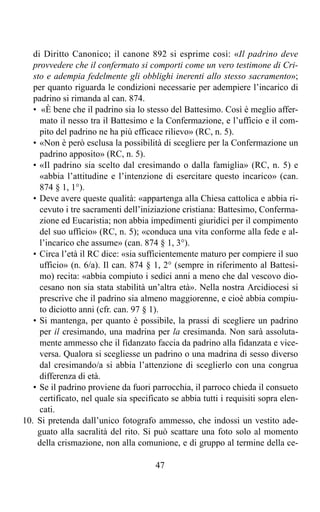 di Diritto Canonico; il canone 892 si esprime così: «Il padrino deve
   provvedere che il confermato si comporti come un vero testimone di Cri-
   sto e adempia fedelmente gli obblighi inerenti allo stesso sacramento»;
   per quanto riguarda le condizioni necessarie per adempiere l’incarico di
   padrino si rimanda al can. 874.
   • «È bene che il padrino sia lo stesso del Battesimo. Così è meglio affer-
     mato il nesso tra il Battesimo e la Confermazione, e l’ufficio e il com-
     pito del padrino ne ha più efficace rilievo» (RC, n. 5).
   • «Non è però esclusa la possibilità di scegliere per la Confermazione un
     padrino apposito» (RC, n. 5).
   • «Il padrino sia scelto dal cresimando o dalla famiglia» (RC, n. 5) e
     «abbia l’attitudine e l’intenzione di esercitare questo incarico» (can.
     874 § 1, 1°).
   • Deve avere queste qualità: «appartenga alla Chiesa cattolica e abbia ri-
     cevuto i tre sacramenti dell’iniziazione cristiana: Battesimo, Conferma-
     zione ed Eucaristia; non abbia impedimenti giuridici per il compimento
     del suo ufficio» (RC, n. 5); «conduca una vita conforme alla fede e al-
     l’incarico che assume» (can. 874 § 1, 3°).
   • Circa l’età il RC dice: «sia sufficientemente maturo per compiere il suo
     ufficio» (n. 6/a). Il can. 874 § 1, 2° (sempre in riferimento al Battesi-
     mo) recita: «abbia compiuto i sedici anni a meno che dal vescovo dio-
     cesano non sia stata stabilità un’altra età». Nella nostra Arcidiocesi si
     prescrive che il padrino sia almeno maggiorenne, e cioè abbia compiu-
     to diciotto anni (cfr. can. 97 § 1).
   • Si mantenga, per quanto è possibile, la prassi di scegliere un padrino
     per il cresimando, una madrina per la cresimanda. Non sarà assoluta-
     mente ammesso che il fidanzato faccia da padrino alla fidanzata e vice-
     versa. Qualora si scegliesse un padrino o una madrina di sesso diverso
     dal cresimando/a si abbia l’attenzione di sceglierlo con una congrua
     differenza di età.
   • Se il padrino proviene da fuori parrocchia, il parroco chieda il consueto
     certificato, nel quale sia specificato se abbia tutti i requisiti sopra elen-
     cati.
10. Si pretenda dall’unico fotografo ammesso, che indossi un vestito ade-
    guato alla sacralità del rito. Si può scattare una foto solo al momento
    della crismazione, non alla comunione, e di gruppo al termine della ce-

                                       47
 