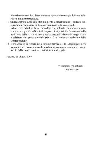 lebrazione eucaristica. Sono ammesse riprese cinematografiche e/o tele-
    visive di un solo operatore.
11. Un mese prima della data stabilita per la Confermazione il parroco fac-
    cia avere all’Arcivescovo l’elenco nominativo dei cresimandi.
    Infine corre l’obbligo di raccomandare che, soltanto con un’azione con-
    corde e una grande solidarietà tra parroci, è possibile far entrare nella
    tradizione della comunità quelle scelte pastorali adatte ad evangelizzare
    e celebrare «in spirito e verità» (Gv 4, 23) l’«evento» ecclesiale della
    Confermazione.
12. L’arcivescovo si recherà nelle singole parrocchie dell’Arcidiocesi ogni
    tre anni. Negli anni intermedi, qualora si intendesse celebrare i sacra-
    mento della Confermazione, invierà un suo delegato.

Pescara, 21 giugno 2007


                                                  † Tommaso Valentinetti
                                                       Arcivescovo




                                     48
 