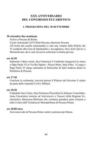 XXX ANNIVERSARIO
              DEL CONGRESSO EUCARISTICO

               1. PROGRAMMA DEL 30 SETTEMBRE


30 settembre fine mattinata
   Arrivo a Pescara da Roma.
   Uscita Autostrada A25 Chieti-Pescara, direzione Pescara.
   All’uscita del casello autostradale ci sarà una volante della Polizia che
   Vi condurrà alla Casa di Spiritualità e Accoglienza, Oasi dello Spirito a
   Montesilvano, dove sarà servita la colazione in forma privata.

ore 16.30
   Indossato l’abito corale, Sua Eminenza il Cardinale inaugurerà la statua
   a Papa Paolo VI in Via Rio Sparto - Piazza Mons. Italo Febo; il Largo a
   Papa Paolo VI (largo antistante la Parrocchia di Sant’Andrea) dietro la
   Prefettura di Pescara.

ore 17.30
   Conclusa la cerimonia, riceverà presso il Palazzo del Governo il saluto
   da parte delle Autorità Civili e Militari.

ore 18.30
   Cattedrale San Cetteo, Sua Eminenza Presiederà la Solenne Concelebra-
   zione Eucaristica insieme ad Arcivescovi e Vescovi della Regione Ec-
   clesiastica Abruzzese-Molisana che vorranno prendere parte insieme a
   tutto il clero dell’Arcidiocesi Metropolitana di Pescara-Penne.

ore 20.00 circa
   Arcivescovado di Pescara-Penne saluti e partenza per Roma.




                                    49
 