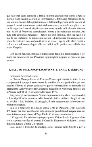 qui vale per ogni contrada d’Italia: mentre giustamente siamo aperti al
mondo e agli scambi economici internazionali, dobbiamo preservare la no-
stra cultura locale dall’appiattimento e dall’omologazione della società di
massa. I nostri nonni erano portatori di una sintesi culturale semplice e ric-
ca di saggezza. I nostri nipoti crescono in un mondo radicalmente diverso,
ma i valori di fondo che costruiscono l’uomo e la società non mutano. Au-
guro alla comunità pescarese – penso alle sue famiglie, alle sue scuole, a
tute le sue istituzioni ed espressioni sociali – di rinnovare con entusiasmo la
sfida di costruire una modernità ricca di valori, aperta alle altre civiltà e
culture, ma saldamente legata alle sue radici, nelle quali scorre la linfa vita-
le del Vangelo.

   Con questi pensieri, rinnovo l’espressione della mia riconoscenza e for-
mulo per Pescara e la sua Provincia ogni miglior auspicio di pace e di pro-
sperità.


  3. SALUTO DELL’ARCIVESCOVO A S. E. CARD. T. BERTONE

    Eminenza Reverendissima,
    la Chiesa Metropolitana di Pescara-Penne, qui riunita in tutte le sue
componenti, Le porge il suo saluto e le manifesta la sua gratitudine per aver
accolto l’invito di poter concludere queste celebrazioni in memoria del
Trentesimo Anniversario del Congresso Eucaristico Nazionale tenutosi qui
a Pescara dall’11 al 18 settembre dell’anno 1977.
    Ringrazio gli Arcivescovi e Vescovi qui convenuti e che ci onorano del-
la loro significativa presenza. Alle Autorità civili e militari, che già ci han-
no rivolto il loro indirizzo di omaggio, il mio ossequio per la loro parteci-
pazione numerosa.
    Saluto e ringrazio il sindaco della Città di Pescara, Dott. Luciano
d’Alfonso per aver accolto con entusiasmo la possibilità di erigere una sta-
tua e intitolare una piazza al Papa Paolo VI di venerata memoria.
    Il Congresso Eucaristico segnò per questa Chiesa locale il grande slan-
cio e la prima verifica di quanto il Concilio Ecumenico Vaticano II aveva
donato a tutta la Chiesa Universale.
    Così, come il Concilio fu guidato, sotto l’azione dello Spirito e per la

                                      51
 