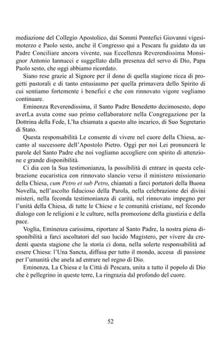 mediazione del Collegio Apostolico, dai Sommi Pontefici Giovanni vigesi-
moterzo e Paolo sesto, anche il Congresso qui a Pescara fu guidato da un
Padre Conciliare ancora vivente, sua Eccellenza Reverendissima Monsi-
gnor Antonio Iannucci e suggellato dalla presenza del servo di Dio, Papa
Paolo sesto, che oggi abbiamo ricordato.
   Siano rese grazie al Signore per il dono di quella stagione ricca di pro-
getti pastorali e di tanto entusiasmo per quella primavera dello Spirito di
cui sentiamo fortemente i benefici e che con rinnovato vigore vogliamo
continuare.
   Eminenza Reverendissima, il Santo Padre Benedetto decimosesto, dopo
averLa avuta come suo primo collaboratore nella Congregazione per la
Dottrina della Fede, L’ha chiamata a questo alto incarico, di Suo Segretario
di Stato.
   Questa responsabilità Le consente di vivere nel cuore della Chiesa, ac-
canto al successore dell’Apostolo Pietro. Oggi per noi Lei pronuncerà le
parole del Santo Padre che noi vogliamo accogliere con spirito di attenzio-
ne e grande disponibilità.
   Ci dia con la Sua testimonianza, la possibilità di entrare in questa cele-
brazione eucaristica con rinnovato slancio verso il ministero missionario
della Chiesa, cum Petro et sub Petro, chiamati a farci portatori della Buona
Novella, nell’ascolto fiducioso della Parola, nella celebrazione dei divini
misteri, nella feconda testimonianza di carità, nel rinnovato impegno per
l’unità della Chiesa, di tutte le Chiese e le comunità cristiane, nel fecondo
dialogo con le religioni e le culture, nella promozione della giustizia e della
pace.
   Voglia, Eminenza carissima, riportare al Santo Padre, la nostra piena di-
sponibilità a farci ascoltatori del suo lucido Magistero, per vivere da cre-
denti questa stagione che la storia ci dona, nella solerte responsabilità ad
essere Chiesa: l’Una Sancta, diffusa per tutto il mondo, accesa di passione
per l’umanità che anela ad entrare nel regno di Dio.
   Eminenza, La Chiesa e la Città di Pescara, unita a tutto il popolo di Dio
che è pellegrino in queste terre, La ringrazia dal profondo del cuore.




                                      52
 