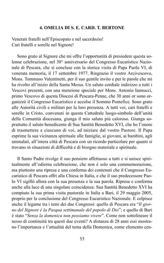 4. OMELIA DI S. E. CARD. T. BERTONE

Venerati fratelli nell’Episcopato e nel sacerdozio!
Cari fratelli e sorelle nel Signore!

   Sono grato al Signore che mi offre l’opportunità di presiedere questa so-
lenne celebrazione, nel 30° anniversario del Congresso Eucaristico Nazio-
nale di Pescara, che si concluse con la storica visita di Papa Paolo VI, di
venerata memoria, il 17 settembre 1977. Ringrazio il vostro Arcivescovo,
Mons. Tommaso Valentinetti, per il suo gentile invito e per le parole che mi
ha rivolto all’inizio della Santa Messa. Un saluto cordiale indirizzo a tutti i
Vescovi presenti, con una menzione speciale per Mons. Antonio Iannucci,
primo Vescovo di questa Diocesi di Pescara-Penne, che 30 anni or sono or-
ganizzò il Congresso Eucaristico e accolse il Sommo Pontefice. Sono grato
alle Autorità civili e militari per la loro presenza. A tutti voi, cari fratelli e
sorelle in Cristo, convenuti in questa Cattedrale luogo-simbolo dell’unità
della Comunità diocesana, giunga il mio saluto più caloroso. Giunga so-
prattutto il saluto benedicente di Sua Santità Benedetto XVI, che ho l’onore
di trasmettere a ciascuno di voi, ad iniziare dal vostro Pastore. Il Papa
esprime la sua vicinanza spirituale alle famiglie, ai giovani, ai bambini, agli
ammalati, all’intera città di Pescara con un ricordo particolare per quanti si
trovano in situazioni di difficoltà e di bisogno materiale e spirituale.

   Il Santo Padre rivolge il suo pensiero affettuoso a tutti e si unisce spiri-
tualmente all’odierna celebrazione, che non è solo una commemorazione,
ma piuttosto una ripresa e una conferma dei contenuti che il Congresso Eu-
caristico di Pescara offrì alla Chiesa in Italia, e che il suo predecessore Pao-
lo VI sigillò allora con la sua presenza e la sua parola. Ripresa e conferma
anche alla luce di una singolare coincidenza: Sua Santità Benedetto XVI ha
compiuto la sua prima visita pastorale in Italia a Bari, il 29 maggio 2005,
proprio per la conclusione del Congresso Eucaristico Nazionale. E colpisce
anche il legame tra i temi dei due Congressi: quello di Pescara era “Il gior-
no del Signore è la Pasqua settimanale del popolo di Dio”; e quello di Bari
è stato “Senza la domenica non possiamo vivere”. Come non sottolineare il
nesso di continuità tra questi due eventi? A distanza di 28 anni essi mostra-
no l’importanza e l’attualità del tema della Domenica, come elemento cen-

                                       53
 