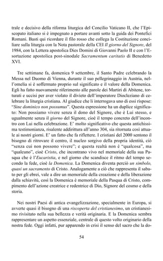 trale e decisivo della riforma liturgica del Concilio Vaticano II, che l’Epi-
scopato italiano si è impegnato a portare avanti sotto la guida dei Pontefici
Romani. Basti qui ricordare il filo rosso che collega la Costituzione conci-
liare sulla liturgia con la Nota pastorale della CEI Il giorno del Signore, del
1984, con la Lettera apostolica Dies Domini di Giovanni Paolo II e con l’E-
sortazione apostolica post-sinodale Sacramentum caritatis di Benedetto
XVI.

   Tre settimane fa, domenica 9 settembre, il Santo Padre celebrando la
Messa nel Duomo di Vienna, durante il suo pellegrinaggio in Austria, nel-
l’omelia si è soffermato proprio sul significato e il valore della Domenica.
Egli ha fatto nuovamente riferimento alle parole dei Martiri di Abitene, tor-
turati e uccisi per aver violato il divieto dell’imperatore Diocleziano di ce-
lebrare la liturgia cristiana. Al giudice che li interrogava uno di essi rispose:
“Sine dominico non possumus”. Questa espressione ha un duplice significa-
to: Non possiamo vivere senza il dono del Signore, che è Lui stesso, e
ugualmente senza il giorno del Signore, cioè il tempo concreto dell’incon-
tro con Lui nella celebrazione. E’ molto significativo che questa antichissi-
ma testimonianza, risalente addirittura all’anno 304, sia ritornata così attua-
le ai nostri giorni. E’ un fatto che fa riflettere. I cristiani del 2000 sentono il
bisogno di ritrovare il centro, il nucleo sorgivo della propria identità, ciò
“senza cui non possono vivere”; e questa realtà non è “qualcosa”, ma
“qualcuno”, cioè Cristo, che incontrano vivo nel memoriale della sua Pa-
squa che è l’Eucaristia, e nel giorno che scandisce il ritmo del tempo se-
condo la fede, cioè la Domenica. La Domenica diventa perciò un simbolo,
quasi un sacramento di Cristo. Analogamente a ciò che rappresenta il saba-
to per gli ebrei, vale a dire un memoriale della creazione e della liberazione
dalla schiavitù, così la Domenica è memoriale della Pasqua di Cristo, com-
pimento dell’azione creatrice e redentrice di Dio, Signore del cosmo e della
storia.

   Nei nostri Paesi di antica evangelizzazione, specialmente in Europa, si
avverte quasi il bisogno di una riscoperta del cristianesimo, un cristianesi-
mo rivisitato nella sua bellezza e verità originaria. E la Domenica sembra
rappresentare un aspetto essenziale, centrale di questo volto originario della
nostra fede. Oggi infatti, pur apparendo in crisi il senso del sacro che la do-

                                        54
 
