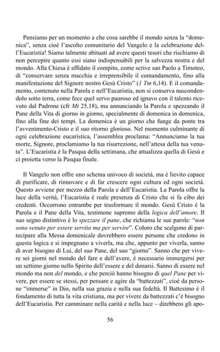 Pensiamo per un momento a che cosa sarebbe il mondo senza la “dome-
nica”, senza cioè l’ascolto comunitario del Vangelo e la celebrazione del-
l’Eucaristia! Siamo talmente abituati ad avere questi tesori che rischiamo di
non percepire quanto essi siano indispensabili per la salvezza nostra e del
mondo. Alla Chiesa è affidato il compito, come scrive san Paolo a Timoteo,
di “conservare senza macchia e irreprensibile il comandamento, fino alla
manifestazione del Signore nostro Gesù Cristo” (1 Tm 6,14). E il comanda-
mento, contenuto nella Parola e nell’Eucaristia, non si conserva nasconden-
dolo sotto terra, come fece quel servo pauroso ed ignavo con il talento rice-
vuto dal Padrone (cfr Mt 25,18), ma annunciando la Parola e spezzando il
Pane della Vita di giorno in giorno, specialmente di domenica in domenica,
fino alla fine dei tempi. La domenica è un giorno che funge da ponte tra
l’avvenimento-Cristo e il suo ritorno glorioso. Nel momento culminante di
ogni celebrazione eucaristica, l’assemblea proclama: “Annunciamo la tua
morte, Signore, proclamiamo la tua risurrezione, nell’attesa della tua venu-
ta”. L’Eucaristia è la Pasqua della settimana, che attualizza quella di Gesù e
ci proietta verso la Pasqua finale.

   Il Vangelo non offre uno schema univoco di società, ma è lievito capace
di purificare, di rinnovare e di far crescere ogni cultura ed ogni società.
Questo avviene per mezzo della Parola e dell’Eucaristia. La Parola offre la
luce della verità, l’Eucaristia è reale presenza di Cristo che si fa cibo dei
credenti. Occorrono entrambe per trasformare il mondo. Gesù Cristo è la
Parola e il Pane della Vita, testimone supremo della logica dell’amore. Il
suo segno distintivo è lo spezzare il pane, che richiama le sue parole: “non
sono venuto per essere servito ma per servire”. Coloro che scelgono di par-
tecipare alla Messa domenicale dovrebbero essere persone che credono in
questa logica e si impegnano a viverla, ma che, appunto per viverla, sanno
di aver bisogno di Lui, del suo Pane, del suo “giorno”. Sanno che per vive-
re sei giorni nel mondo del fare e dell’avere, è necessario immergersi per
un settimo giorno nello Spirito dell’essere e del donarsi. Sanno di essere nel
mondo ma non del mondo, e che perciò hanno bisogno di quel Pane per vi-
vere, per essere se stessi, per pensare e agire da “battezzati”, cioè da perso-
ne “immerse” in Dio, nella sua grazia e nella sua fedeltà. Il Battesimo è il
fondamento di tutta la vita cristiana, ma per vivere da battezzati c’è bisogno
dell’Eucaristia. Per camminare nella carità e nella luce – direbbero gli apo-

                                      56
 