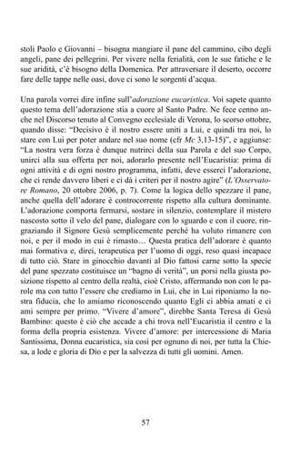 stoli Paolo e Giovanni – bisogna mangiare il pane del cammino, cibo degli
angeli, pane dei pellegrini. Per vivere nella ferialità, con le sue fatiche e le
sue aridità, c’è bisogno della Domenica. Per attraversare il deserto, occorre
fare delle tappe nelle oasi, dove ci sono le sorgenti d’acqua.

Una parola vorrei dire infine sull’adorazione eucaristica. Voi sapete quanto
questo tema dell’adorazione stia a cuore al Santo Padre. Ne fece cenno an-
che nel Discorso tenuto al Convegno ecclesiale di Verona, lo scorso ottobre,
quando disse: “Decisivo è il nostro essere uniti a Lui, e quindi tra noi, lo
stare con Lui per poter andare nel suo nome (cfr Mc 3,13-15)”, e aggiunse:
“La nostra vera forza è dunque nutrirci della sua Parola e del suo Corpo,
unirci alla sua offerta per noi, adorarlo presente nell’Eucaristia: prima di
ogni attività e di ogni nostro programma, infatti, deve esserci l’adorazione,
che ci rende davvero liberi e ci dà i criteri per il nostro agire” (L’Osservato-
re Romano, 20 ottobre 2006, p. 7). Come la logica dello spezzare il pane,
anche quella dell’adorare è controcorrente rispetto alla cultura dominante.
L’adorazione comporta fermarsi, sostare in silenzio, contemplare il mistero
nascosto sotto il velo del pane, dialogare con lo sguardo e con il cuore, rin-
graziando il Signore Gesù semplicemente perché ha voluto rimanere con
noi, e per il modo in cui è rimasto… Questa pratica dell’adorare è quanto
mai formativa e, direi, terapeutica per l’uomo di oggi, reso quasi incapace
di tutto ciò. Stare in ginocchio davanti al Dio fattosi carne sotto la specie
del pane spezzato costituisce un “bagno di verità”, un porsi nella giusta po-
sizione rispetto al centro della realtà, cioè Cristo, affermando non con le pa-
role ma con tutto l’essere che crediamo in Lui, che in Lui riponiamo la no-
stra fiducia, che lo amiamo riconoscendo quanto Egli ci abbia amati e ci
ami sempre per primo. “Vivere d’amore”, direbbe Santa Teresa di Gesù
Bambino: questo è ciò che accade a chi trova nell’Eucaristia il centro e la
forma della propria esistenza. Vivere d’amore: per intercessione di Maria
Santissima, Donna eucaristica, sia così per ognuno di noi, per tutta la Chie-
sa, a lode e gloria di Dio e per la salvezza di tutti gli uomini. Amen.




                                      57
 