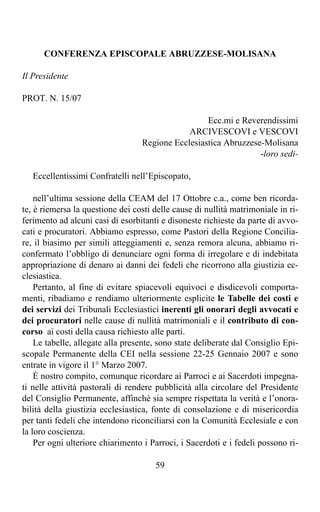 CONFERENZA EPISCOPALE ABRUZZESE-MOLISANA

Il Presidente

PROT. N. 15/07

                                                   Ecc.mi e Reverendissimi
                                              ARCIVESCOVI e VESCOVI
                                  Regione Ecclesiastica Abruzzese-Molisana
                                                                 -loro sedi-

   Eccellentissimi Confratelli nell’Episcopato,

    nell’ultima sessione della CEAM del 17 Ottobre c.a., come ben ricorda-
te, è riemersa la questione dei costi delle cause di nullità matrimoniale in ri-
ferimento ad alcuni casi di esorbitanti e disoneste richieste da parte di avvo-
cati e procuratori. Abbiamo espresso, come Pastori della Regione Concilia-
re, il biasimo per simili atteggiamenti e, senza remora alcuna, abbiamo ri-
confermato l’obbligo di denunciare ogni forma di irregolare e di indebitata
appropriazione di denaro ai danni dei fedeli che ricorrono alla giustizia ec-
clesiastica.
    Pertanto, al fine di evitare spiacevoli equivoci e disdicevoli comporta-
menti, ribadiamo e rendiamo ulteriormente esplicite le Tabelle dei costi e
dei servizi dei Tribunali Ecclesiastici inerenti gli onorari degli avvocati e
dei procuratori nelle cause di nullità matrimoniali e il contributo di con-
corso ai costi della causa richiesto alle parti.
    Le tabelle, allegate alla presente, sono state deliberate dal Consiglio Epi-
scopale Permanente della CEI nella sessione 22-25 Gennaio 2007 e sono
entrate in vigore il 1° Marzo 2007.
    È nostro compito, comunque ricordare ai Parroci e ai Sacerdoti impegna-
ti nelle attività pastorali di rendere pubblicità alla circolare del Presidente
del Consiglio Permanente, affinchè sia sempre rispettata la verità e l’onora-
bilità della giustizia ecclesiastica, fonte di consolazione e di misericordia
per tanti fedeli che intendono riconciliarsi con la Comunità Ecclesiale e con
la loro coscienza.
    Per ogni ulteriore chiarimento i Parroci, i Sacerdoti e i fedeli possono ri-

                                      59
 