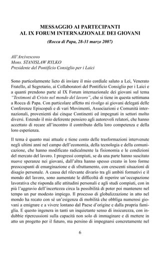 MESSAGGIO AI PARTECIPANTI
     AL IX FORUM INTERNAZIONALE DEI GIOVANI
                     (Rocca di Papa, 28-31 marzo 2007)


All’Arcivescovo
Mons. STANISLAW RYLKO
Presidente del Pontificio Consiglio per i Laici

Sono particolarmente lieto di inviare il mio cordiale saluto a Lei, Venerato
Fratello, al Segretario, ai Collaboratori del Pontificio Consiglio per i Laici e
a quanti prendono parte al IX Forum internazionale dei giovani sul tema
“Testimoni di Cristo nel mondo del lavoro”, che si tiene in questa settimana
a Rocca di Papa. Con particolare affetto mi rivolgo ai giovani delegati delle
Conferenze Episcopali e di vari Movimenti, Associazioni e Comunità inter-
nazionali, provenienti dai cinque Continenti ed impegnati in settori molto
diversi. Estendo il mio deferente pensiero agli autorevoli relatori, che hanno
accettato di recare all’incontro il contributo della loro competenza e della
loro esperienza.

Il tema è quanto mai attuale e tiene conto delle trasformazioni intervenute
negli ultimi anni nel campo dell’economia, della tecnologia e della comuni-
cazione, che hanno modificato radicalmente la fisionomia e le condizioni
del mercato del lavoro. I progressi compiuti, se da una parte hanno suscitato
nuove speranze nei giovani, dall’altra hanno spesso creato in loro forme
preoccupanti di emarginazione e di sfruttamento, con crescenti situazioni di
disagio personale. A causa del rilevante divario tra gli ambiti formativi e il
mondo del lavoro, sono aumentate le difficoltà di reperire un’occupazione
lavorativa che risponda alle attitudini personali e agli studi compiuti, con in
più l’aggravio dell’incertezza circa la possibilità di poter poi mantenere nel
tempo un pur modesto impiego. Il processo di globalizzazione in atto nel
mondo ha recato con sé un’esigenza di mobilità che obbliga numerosi gio-
vani a emigrare e a vivere lontano dal Paese d’origine e dalla propria fami-
glia. E questo ingenera in tanti un inquietante senso di insicurezza, con in-
dubbie ripercussioni sulla capacità non solo di immaginare e di mettere in
atto un progetto per il futuro, ma persino di impegnarsi concretamente nel

                                       6
 