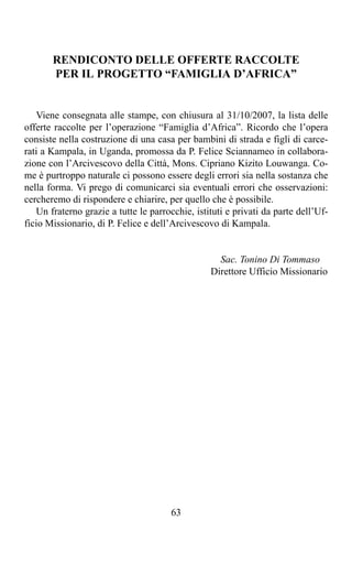 RENDICONTO DELLE OFFERTE RACCOLTE
       PER IL PROGETTO “FAMIGLIA D’AFRICA”


   Viene consegnata alle stampe, con chiusura al 31/10/2007, la lista delle
offerte raccolte per l’operazione “Famiglia d’Africa”. Ricordo che l’opera
consiste nella costruzione di una casa per bambini di strada e figli di carce-
rati a Kampala, in Uganda, promossa da P. Felice Sciannameo in collabora-
zione con l’Arcivescovo della Città, Mons. Cipriano Kizito Louwanga. Co-
me è purtroppo naturale ci possono essere degli errori sia nella sostanza che
nella forma. Vi prego di comunicarci sia eventuali errori che osservazioni:
cercheremo di rispondere e chiarire, per quello che è possibile.
   Un fraterno grazie a tutte le parrocchie, istituti e privati da parte dell’Uf-
ficio Missionario, di P. Felice e dell’Arcivescovo di Kampala.


                                                   Sac. Tonino Di Tommaso
                                                 Direttore Ufficio Missionario




                                       63
 