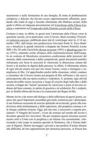 matrimonio e nella formazione di una famiglia. Si tratta di problematiche
complesse e delicate che devono essere opportunamente affrontate, guar-
dando alla realtà di oggi e facendo riferimento alla Dottrina sociale, della
quale è offerta un’adeguata presentazione nel Catechismo della Chiesa Cat-
tolica e soprattutto nel Compendio della Dottrina sociale della Chiesa.

Costante è stata, in effetti, in questi anni l’attenzione della Chiesa verso la
questione sociale, ed in particolare verso il lavoro. Basti ricordare l’Encicli-
ca Laborem exercens, pubblicata poco più di venticinque anni fa, il 14 set-
tembre 1981, dall’amato mio predecessore Giovanni Paolo II. Essa ribadi-
sce e attualizza le grandi intuizioni sviluppate dai Sommi Pontefici Leone
XIII e Pio XI nelle Encicliche Rerum novarum (1891) e Quadragesimo an-
no (1931), entrambe scritte all'epoca della industrializzazione dell'Europa.
In un contesto di liberalismo economico condizionato dalle pressioni del
mercato, dalla concorrenza e dalla competitività, questi documenti pontifici
richiamano con forza la necessità di valorizzare la dimensione umana del
lavoro e di tutelare la dignità della persona: in effetti, il riferimento ultimo
di ogni attività umana non può che essere l'uomo, creato a immagine e so-
miglianza di Dio. Un’approfondita analisi della situazione, infatti, conduce
a constatare che il lavoro rientra nel progetto di Dio sull'uomo e che esso è
partecipazione alla sua opera creatrice e redentrice. E, pertanto, ogni attività
umana dovrebbe essere occasione e luogo di crescita degli individui e della
società, sviluppo dei “talenti” personali da valorizzare e porre al servizio or-
dinato del bene comune, in spirito di giustizia e di solidarietà. Per i credenti,
poi, la finalità ultima del lavoro è la costruzione del Regno di Dio.

Mentre invito a far tesoro del dialogo e della riflessione di questi giorni, au-
spico che quest’importante assemblea giovanile costituisca per i partecipan-
ti una fruttuosa occasione di crescita spirituale ed ecclesiale, grazie alla con-
divisione delle testimonianze e delle esperienze, alla preghiera comune e al-
le liturgie celebrate insieme. Oggi, più che mai, è necessario e urgente pro-
clamare “il Vangelo del lavoro”, vivere da cristiani nel mondo del lavoro e
diventare apostoli fra i lavoratori. Ma per compiere questa missione occorre
restare uniti a Cristo con la preghiera e un’intensa vita sacramentale, valo-
rizzando a tale scopo in maniera speciale la Domenica, che è Giorno dedi-
cato al Signore. Mentre incoraggio i giovani a non perdersi d’animo dinanzi
alle difficoltà, do loro appuntamento per domenica prossima, in Piazza San

                                       7
 