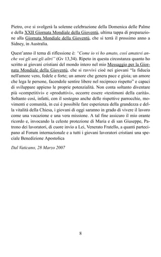 Pietro, ove si svolgerà la solenne celebrazione della Domenica delle Palme
e della XXII Giornata Mondiale della Gioventù, ultima tappa di preparazio-
ne alla Giornata Mondiale della Gioventù, che si terrà il prossimo anno a
Sidney, in Australia.

Quest’anno il tema di riflessione è: “Come io vi ho amato, così amatevi an-
che voi gli uni gli altri” (Gv 13,34). Ripeto in questa circostanza quanto ho
scritto ai giovani cristiani del mondo intero nel mio Messaggio per la Gior-
nata Mondiale della Gioventù, che si ravvivi cioè nei giovani “la fiducia
nell'amore vero, fedele e forte; un amore che genera pace e gioia; un amore
che lega le persone, facendole sentire libere nel reciproco rispetto” e capaci
di sviluppare appieno le proprie potenzialità. Non conta soltanto diventare
più «competitivi» e «produttivi», occorre essere «testimoni della carità».
Soltanto così, infatti, con il sostegno anche delle rispettive parrocchie, mo-
vimenti e comunità, in cui è possibile fare esperienza della grandezza e del-
la vitalità della Chiesa, i giovani di oggi saranno in grado di vivere il lavoro
come una vocazione e una vera missione. A tal fine assicuro il mio orante
ricordo e, invocando la celeste protezione di Maria e di san Giuseppe, Pa-
trono dei lavoratori, di cuore invio a Lei, Venerato Fratello, a quanti parteci-
pano al Forum internazionale e a tutti i giovani lavoratori cristiani una spe-
ciale Benedizione Apostolica

Dal Vaticano, 28 Marzo 2007




                                       8
 