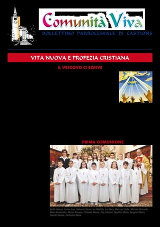 ANNO XXXVIII - 3 (128)
                                                                                                                                      MAGGIO 2010




                                 Comunità Viva
                                 bollettino parrocchiale di castions
                                 BOLLETTINO PARROCCHIALE - Castions di Zoppola - Dir. resp. Mons. Bruno Cescon - New Print Fossalta di Portogruaro (VE)
                                 Sped. in a.p. art. 2 / 20/c legge 662/96 - Udine - Mittente PARROCO 33080 CASTIONS di Z. (PN) - Telef. (0434) 97241




                      vita nuova e profezia cristiana
                                                 Il VescoVo cI scrIVe
Il nostro Vescovo Ovidio ha compiuto 75 anni il 27 marzo                   esporre questi segni nell’As-
scorso. Raggiunta questa età, i Vescovi presentano al Papa                 semblea foraneale, un dele-
(e i parroci similmente al proprio Vescovo…) la rinun-                     gato presenterà all’Assem-
cia all’ufficio. Nella sua recente lettera dal titolo “Chiesa              blea diocesana un riassunto
di Concordia-Pordenone: ricorda e cammina”, il Vescovo,                    interpretativo delle esperien-
con il suo stile immediato, semplice e concreto, pone in                   ze foraneali.
rilievo il lavoro fatto in questi anni partendo dal Convegno               All’Assemblea diocesana
Diocesano del dicembre 2005.                                               il Vescovo a sua volta farà
Ogni anno veniva proposto il piano pastorale diocesano,                    sintesi della sua esperienza
ricordiamo alcuni titoli: “Nuove relazioni”, “Nuovi stili di               decennale in Diocesi e pro-
vita”, “Nuove presenze”, “Vita nuova e profezia”. E’ leci-                 porrà le indicazioni pastorali
to chiedersi se questi programmi abbiano avuto delle ri-                   per il 2010/2011.
cadute sulla vita delle nostre comunità…, considerando                     Sembra un lavoro improbo, forse anche di poca utilità,
che a volte siamo un po’ tutti sospettosi quando alla base                 consapevoli come siamo che tutto questo riguarda una mi-
giungono documenti, carte, mail. Da un lato ciò indica                     noranza dei nostri cristiani… Eppure, facendo riferimento
vitalità, spirito di iniziativa, efficienza; dall’altra la fatica          alla presenza dello Spirito, siamo certi che questo tempo
di realizzare quanto viene proposto. D’altronde, càpita un                 non è arido come sembra, ma proprio per l’opera dello
po’ come quando si va a fare la spesa, non si compra tutto                 Spirito Santo riserva novità e suscita profeti e testimoni
ciò che è esposto, ma si è liberi di scegliere quello che                  coraggiosi e audaci.
serve (talvolta purtroppo esageriamo nello spendere…).                     Impegno di ciascun cristiano sarà allora quello di accom-
Venendo alla lettera del Vescovo, egli ci chiede due cose:                 pagnare questi mesi di lavoro con la preghiera, fiduciosa,
fare memoria e comunicare.                                                 costante e persistente.
                                                                           	       	        	       	       	       						don	Giuseppe
1. Fare memoria. Dopo l’espe-
rienza della Visita Pastorale, il
                                                                           PrIMA coMUNIoNe
Vescovo fa presente come nelle
nostre comunità ci siano delle re-
altà molto valide, che sono frutto
di vita di fede con radici profon-
de, e che vivono per l’impegno
e la testimonianza dei credenti.
2. ComuniCare. E’ come
quando ciascuno di noi fa delle
esperienze belle ed entusiasman-
ti, e non ce la fa a tenersele per
sé, ma desidera farle conoscere.
Ecco allora il bisogno di indivi-
duare gli ‘eventi’ vissuti in questi
anni e quindi comunicarli.

Assemblea diocesana
Per il 24 settembre, data fissata
per l’Assemblea Diocesana, il Ve-
scovo suggerisce i tempi e le fasi
di preparazione:
entro giugno proporre momenti
di incontro nella comunità in cui Buffa Alessia, Furlan Lisa, Galvanin Damir, Ius Matilde, Ius Mery, Marcuzzi Sofia, Michieli Riccardo,
scoprire e narrare questi ‘eventi’ Moro Alessandro, Muzzo Simone, Pizzolato Mauro, Pup Simone, Quattrin Marta, Sangion Marco,
particolari;                       Serafin Davide, Zanforlini Maria
 
