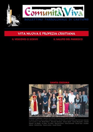 Comunità VivaComunità Viva
bollettino parrocchiale di castions
Il Vescovo ci scrive IL SALUTO DEL PARROCO
BOLLETTINO PARROCCHIALE - Castions di Zoppola - Dir. resp. Mons. Bruno Cescon - New Print Fossalta di Portogruaro (VE)
Sped. in a.p. art. 2 / 20/c legge 662/96 - Udine - Mittente PARROCO 33080 CASTIONS di Z. (PN) - Telef. (0434) 97241
Anno XXXVIII - 4 (129)
ottobre 2010
vita nuova e profezia cristiana
Ogni volta che metto la firma sul decreto di nomina di
un parroco, penso che firmo come un “foglio di via”: è
un ordine di nuova partenza, che un prete con generosità
accetta di ricevere dal Vescovo. A me nasce dentro un
certo batticuore: so di caricare sulle spalle di un fratel-
lo una responsabilità delicata e che non sarà priva di
sfide e di fatiche. Ma so anche che quando si ama, il
peso si fa più leggero e il coraggio della fede diventa
vincente. Un vecchio parroco scriveva ad un amico sa-
cerdote in procinto di entrare in parrocchia: “Ciò che tu
incominci a fare io me lo tiro dietro da parecchi anni:
e non ne sono stanco. Mi sono stancato di tutto, furo-
chè di fare il parroco. Vuol dire che è il nostro mestie-
re: che la famiglia noi preti la ritroviamo soltanto con
una comunità sul cuore, che ti schiaccia e ti porta”.
Ho fatto anch’io il parroco per 15 anni, mi è rimasta nel
cuore una profonda nostalgia di quella esperienza, che
non posso dimenticare. Anche don Pino, che ora lascia
Castions e Orcenico Inferiore, sta vivendo questi giorni
con riconoscenza per quello che ha ricevuto di affetto
e con una certa misura di sofferenza. Certamente ogni
partenza è un distacco che lascia il segno nel cuore del
prete e dei fedeli, ma è anche
una opportunità per rimette-
re in azione nuove energie e
per intrecciare nuove rela-
zioni. Ho potuto constatar-
lo di persona incontrando i
membri dei Consigli Pastora-
li e dei Consigli per gli Affari
economici, ai quali rinnovo il
mio grazie per il loro servizio.
Aggiungo poi che don Ugo Ga-
spardo, che verrà come nuovo
vostro parroco, è un sacerdo-
te che scoprirete essere un
“dono” di Dio. Siate anche voi,
con la fiducia che subito gli ma-
nifesterete, un “dono” per lui.
A don Pino e don Ugo e per tut-
ti voi assicuro la mia preghiera
e una affettuosa benedizione.
Pordenone,21settembre2010
			
Ovidio Poletto, Vescovo
Alla Comunità Cristiana di
Castions e di Orcenico I.
Il primo pensiero va al 20 giugno 1999... Subentrare a
don Dino, parroco per 26 anni, mi sembrava un’opera
altamente difficile, data la sua profonda fede e la sua
grande umiltà: ma poi il timore ha lasciato lo spazio alla
voglia di lavorare in una comunità attiva e piena di risor-
se. Ebbene, sono passati ormai 11 anni: una vita! Forse
giusto il tempo di dire al Vescovo: eccomi! Disponibilità
per un avvicendamento: per l’età che avanza, gli acciac-
chi che aumentano, con il pericolo di diventare ripetitivi e
brontoloni, di non lasciare spazio ad altre persone, di non
saper seguire più le varie realtà parrocchiali… E poi, come
diceva quel buon parroco di campagna, certe decisioni è
meglio prenderle due anni prima che un giorno dopo!
Non mi sarà facile dimenticare il sorriso dei bambini,
la vivacità dei ragazzi, l’audacia dei giovani, i rapporti
familiari e spontanei con gli adulti, la forza e la fede dei
malati… Quante situazioni gioiose e tristi vissute, quante
mani strette in amicizia, quanti momenti di festa, nel-
la consapevolezza di condividere la vita della comuni-
tà come prete amico, prima che come prete autorità…
Quante aspettative deluse, quanti appuntamenti manca-
Domenica 5 settembre il Vescovo ha conferito la Cresima a 15 nostri adolescenti.
Lo Spirito rafforzi in loro la scelta cristiana e ànimi i loro familiari e la comunità a dare loro buon esempio
con le parole e i fatti. Bertoli Marco - Boccalon Damiano - Borean Gloria - Carino Alessandro - Colautti
Roberta - Ius Mattia - Ius Katia - Ius Pietro - Marcuzzi Enrico - Parisi Emanuele - Peruch Sara - Scudeler
Alberto - Siciliotti Elisa - Rosset Justine - Vanelli Claudia.
SANTA CRESIMA
 